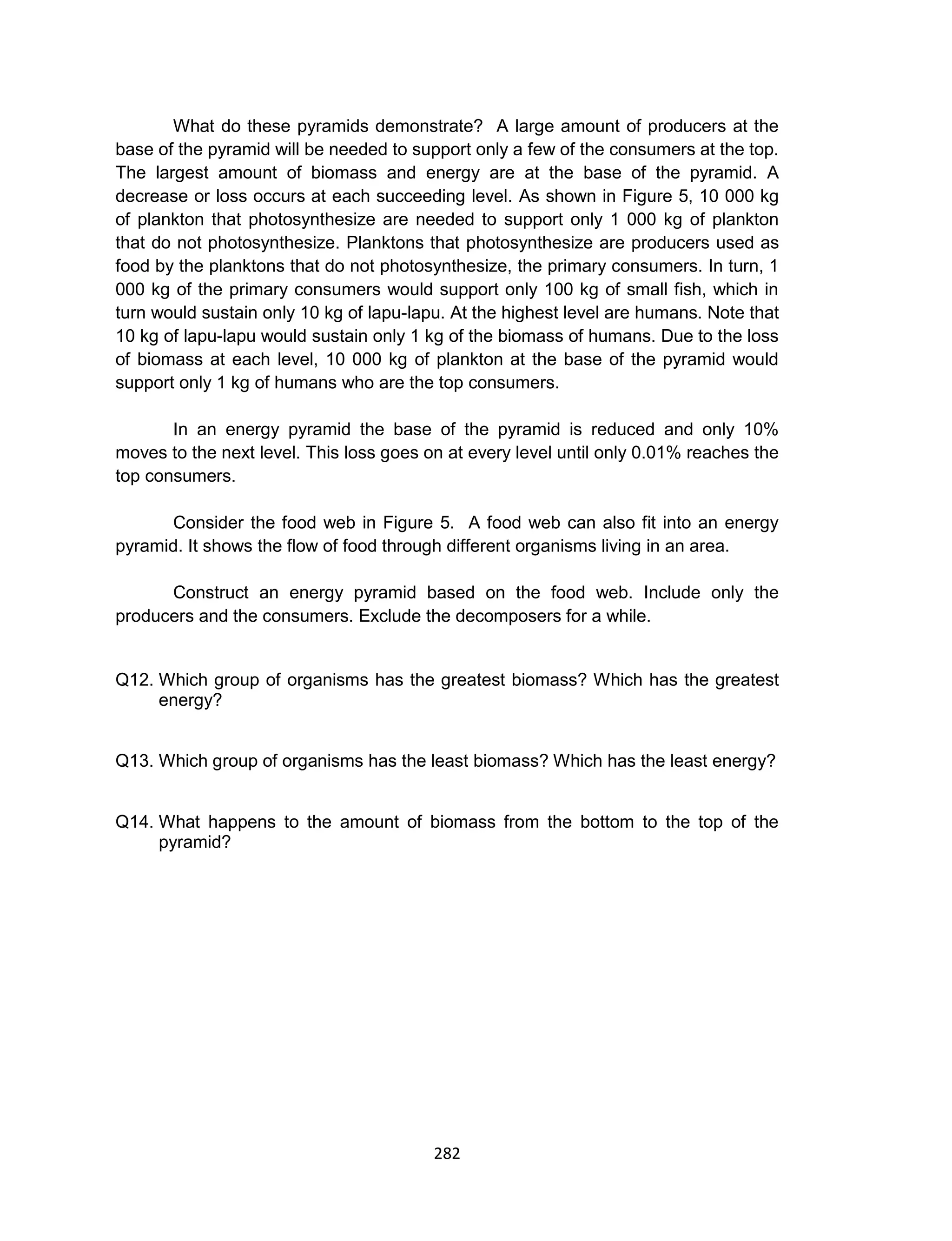 282
What do these pyramids demonstrate? A large amount of producers at the
base of the pyramid will be needed to support only a few of the consumers at the top.
The largest amount of biomass and energy are at the base of the pyramid. A
decrease or loss occurs at each succeeding level. As shown in Figure 5, 10 000 kg
of plankton that photosynthesize are needed to support only 1 000 kg of plankton
that do not photosynthesize. Planktons that photosynthesize are producers used as
food by the planktons that do not photosynthesize, the primary consumers. In turn, 1
000 kg of the primary consumers would support only 100 kg of small fish, which in
turn would sustain only 10 kg of lapu-lapu. At the highest level are humans. Note that
10 kg of lapu-lapu would sustain only 1 kg of the biomass of humans. Due to the loss
of biomass at each level, 10 000 kg of plankton at the base of the pyramid would
support only 1 kg of humans who are the top consumers.
In an energy pyramid the base of the pyramid is reduced and only 10%
moves to the next level. This loss goes on at every level until only 0.01% reaches the
top consumers.
Consider the food web in Figure 5. A food web can also fit into an energy
pyramid. It shows the flow of food through different organisms living in an area.
Construct an energy pyramid based on the food web. Include only the
producers and the consumers. Exclude the decomposers for a while.
Q12. Which group of organisms has the greatest biomass? Which has the greatest
energy?
Q13. Which group of organisms has the least biomass? Which has the least energy?
Q14. What happens to the amount of biomass from the bottom to the top of the
pyramid?
 