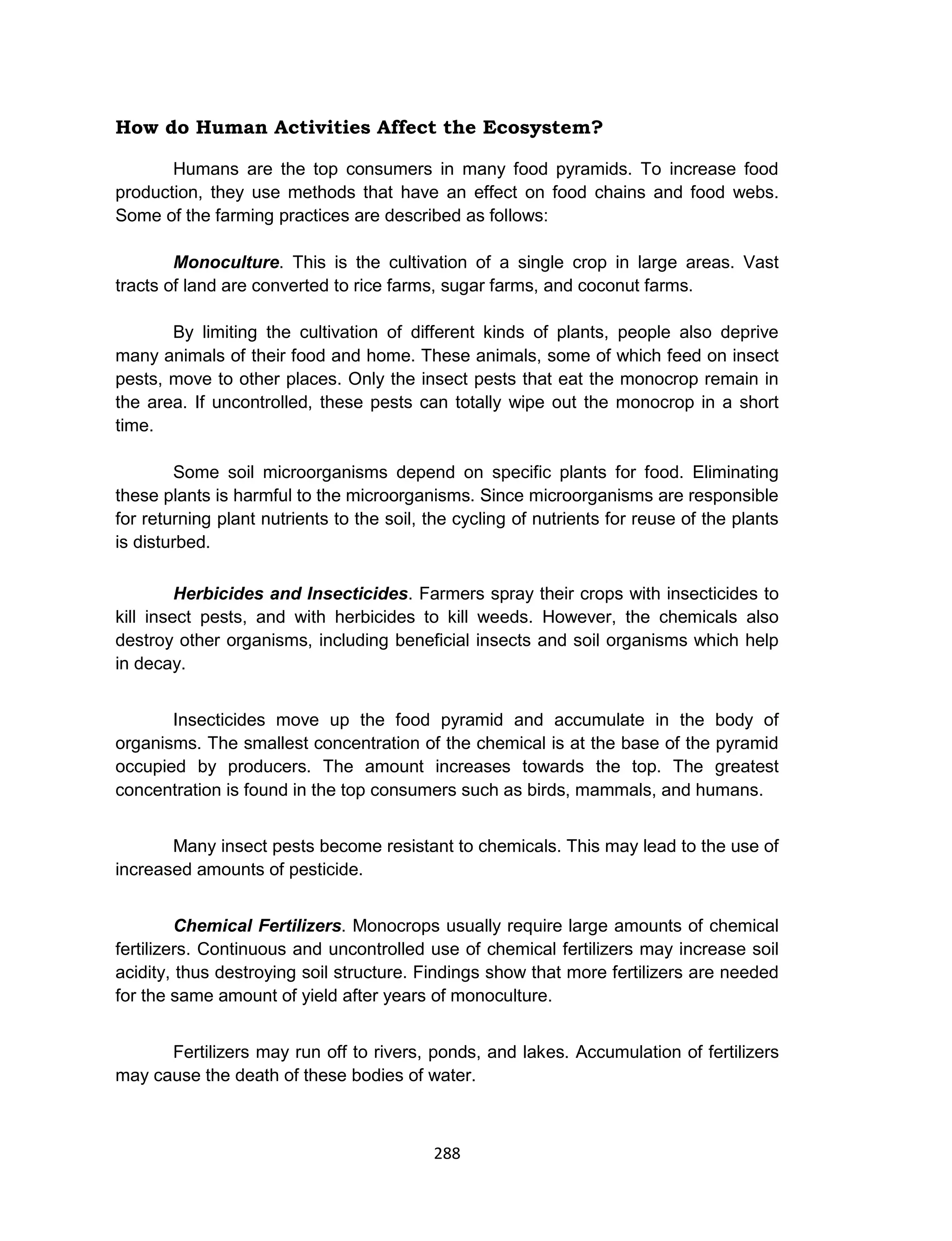 288
How do Human Activities Affect the Ecosystem?
Humans are the top consumers in many food pyramids. To increase food
production, they use methods that have an effect on food chains and food webs.
Some of the farming practices are described as follows:
Monoculture. This is the cultivation of a single crop in large areas. Vast
tracts of land are converted to rice farms, sugar farms, and coconut farms.
By limiting the cultivation of different kinds of plants, people also deprive
many animals of their food and home. These animals, some of which feed on insect
pests, move to other places. Only the insect pests that eat the monocrop remain in
the area. If uncontrolled, these pests can totally wipe out the monocrop in a short
time.
Some soil microorganisms depend on specific plants for food. Eliminating
these plants is harmful to the microorganisms. Since microorganisms are responsible
for returning plant nutrients to the soil, the cycling of nutrients for reuse of the plants
is disturbed.
Herbicides and Insecticides. Farmers spray their crops with insecticides to
kill insect pests, and with herbicides to kill weeds. However, the chemicals also
destroy other organisms, including beneficial insects and soil organisms which help
in decay.
Insecticides move up the food pyramid and accumulate in the body of
organisms. The smallest concentration of the chemical is at the base of the pyramid
occupied by producers. The amount increases towards the top. The greatest
concentration is found in the top consumers such as birds, mammals, and humans.
Many insect pests become resistant to chemicals. This may lead to the use of
increased amounts of pesticide.
Chemical Fertilizers. Monocrops usually require large amounts of chemical
fertilizers. Continuous and uncontrolled use of chemical fertilizers may increase soil
acidity, thus destroying soil structure. Findings show that more fertilizers are needed
for the same amount of yield after years of monoculture.
Fertilizers may run off to rivers, ponds, and lakes. Accumulation of fertilizers
may cause the death of these bodies of water.
 