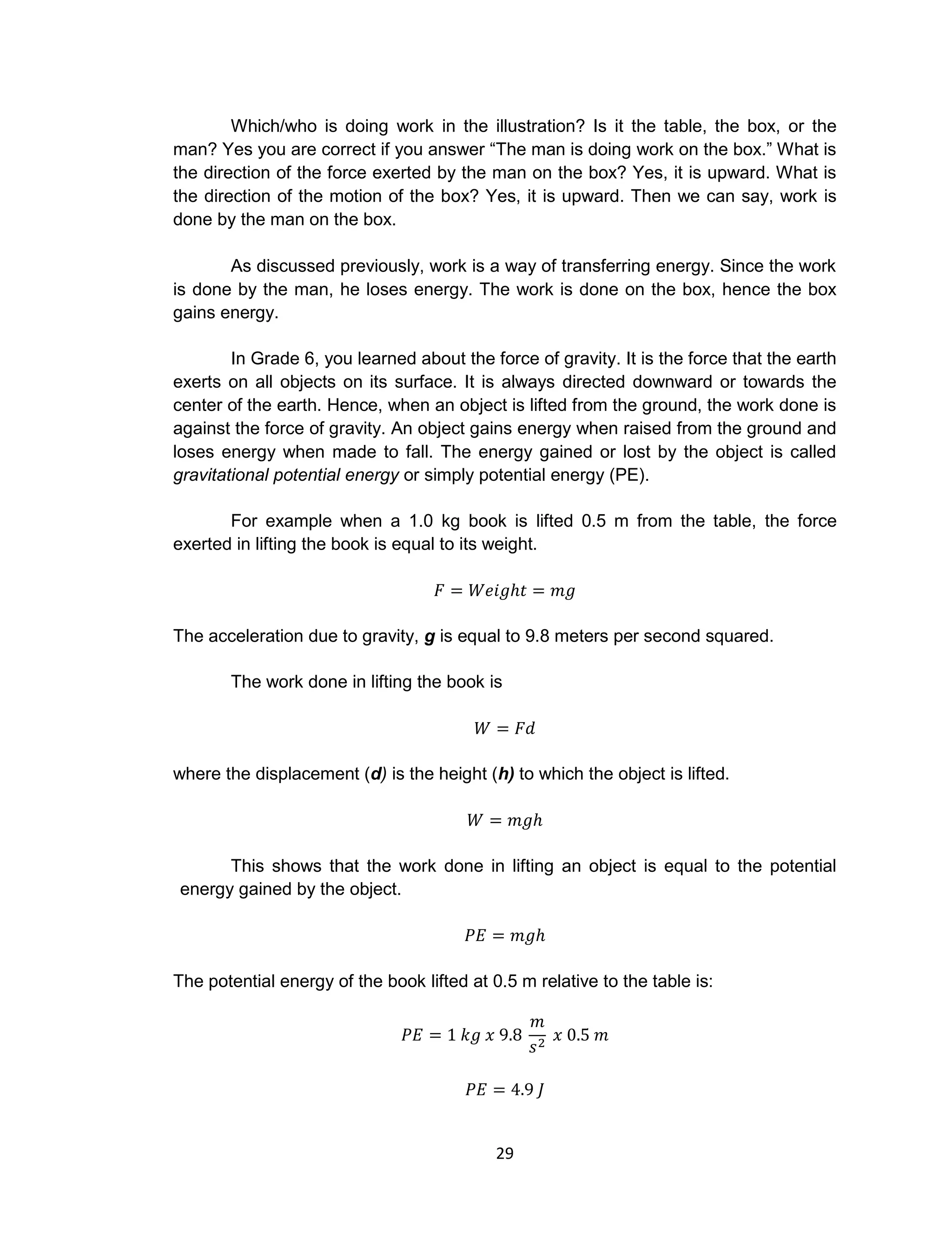 29
Which/who is doing work in the illustration? Is it the table, the box, or the
man? Yes you are correct if you answer “The man is doing work on the box.” What is
the direction of the force exerted by the man on the box? Yes, it is upward. What is
the direction of the motion of the box? Yes, it is upward. Then we can say, work is
done by the man on the box.
As discussed previously, work is a way of transferring energy. Since the work
is done by the man, he loses energy. The work is done on the box, hence the box
gains energy.
In Grade 6, you learned about the force of gravity. It is the force that the earth
exerts on all objects on its surface. It is always directed downward or towards the
center of the earth. Hence, when an object is lifted from the ground, the work done is
against the force of gravity. An object gains energy when raised from the ground and
loses energy when made to fall. The energy gained or lost by the object is called
gravitational potential energy or simply potential energy (PE).
For example when a 1.0 kg book is lifted 0.5 m from the table, the force
exerted in lifting the book is equal to its weight.
The acceleration due to gravity, g is equal to 9.8 meters per second squared.
The work done in lifting the book is
where the displacement (d) is the height (h) to which the object is lifted.
This shows that the work done in lifting an object is equal to the potential
energy gained by the object.
The potential energy of the book lifted at 0.5 m relative to the table is:
 