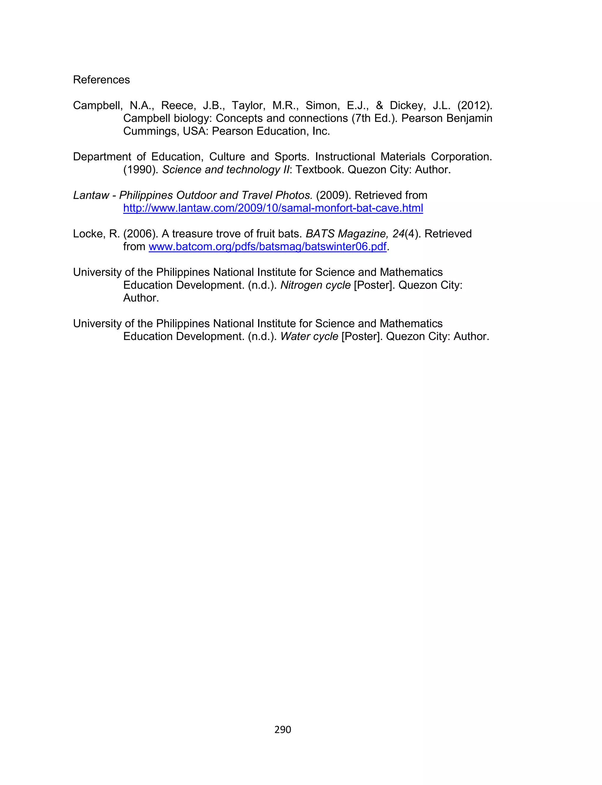 290
References
Campbell, N.A., Reece, J.B., Taylor, M.R., Simon, E.J., & Dickey, J.L. (2012).
Campbell biology: Concepts and connections (7th Ed.). Pearson Benjamin
Cummings, USA: Pearson Education, Inc.
Department of Education, Culture and Sports. Instructional Materials Corporation.
(1990). Science and technology II: Textbook. Quezon City: Author.
Lantaw - Philippines Outdoor and Travel Photos. (2009). Retrieved from
http://www.lantaw.com/2009/10/samal-monfort-bat-cave.html
Locke, R. (2006). A treasure trove of fruit bats. BATS Magazine, 24(4). Retrieved
from www.batcom.org/pdfs/batsmag/batswinter06.pdf.
University of the Philippines National Institute for Science and Mathematics
Education Development. (n.d.). Nitrogen cycle [Poster]. Quezon City:
Author.
University of the Philippines National Institute for Science and Mathematics
Education Development. (n.d.). Water cycle [Poster]. Quezon City: Author.
 