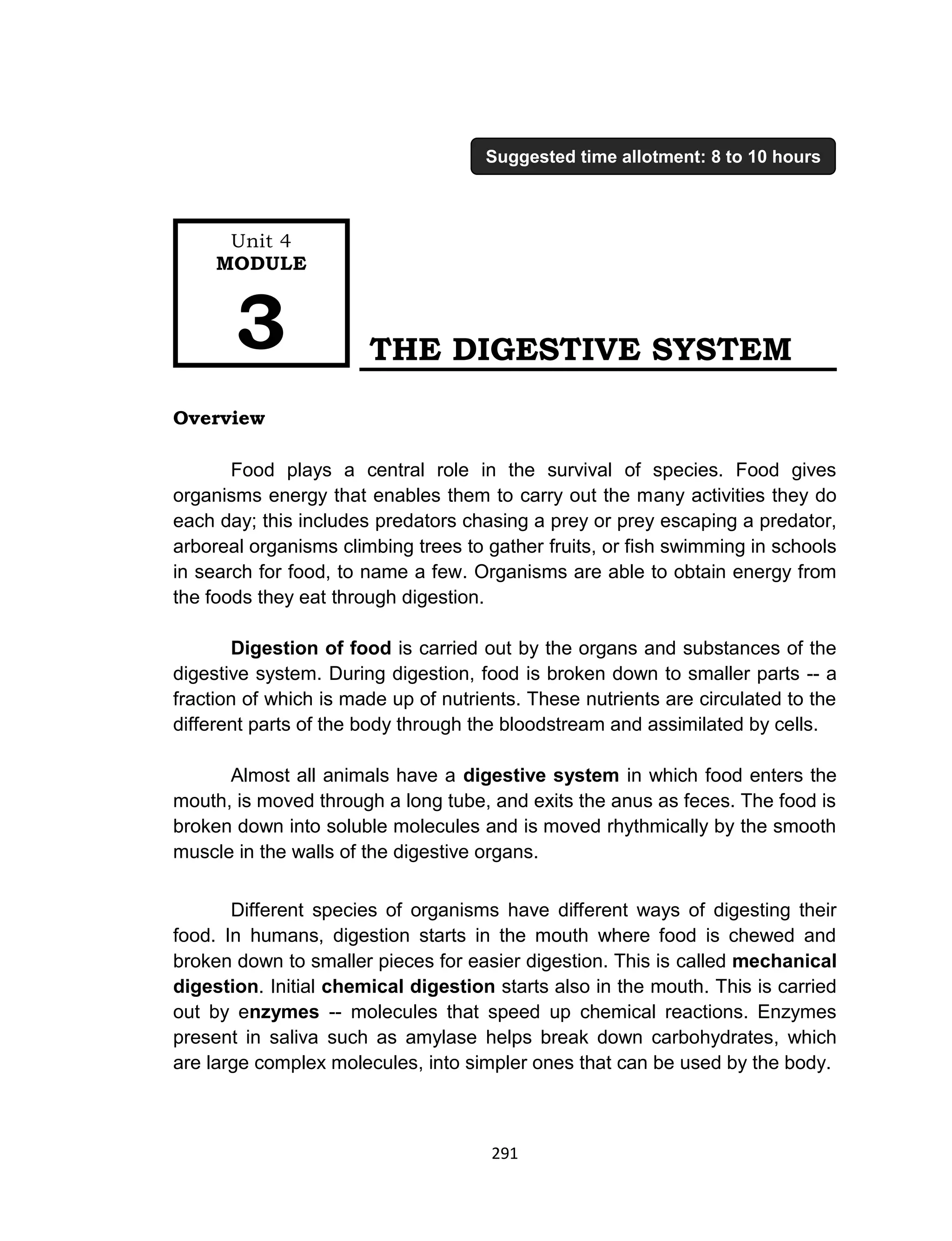 291
THE DIGESTIVE SYSTEM
Overview
Food plays a central role in the survival of species. Food gives
organisms energy that enables them to carry out the many activities they do
each day; this includes predators chasing a prey or prey escaping a predator,
arboreal organisms climbing trees to gather fruits, or fish swimming in schools
in search for food, to name a few. Organisms are able to obtain energy from
the foods they eat through digestion.
Digestion of food is carried out by the organs and substances of the
digestive system. During digestion, food is broken down to smaller parts -- a
fraction of which is made up of nutrients. These nutrients are circulated to the
different parts of the body through the bloodstream and assimilated by cells.
Almost all animals have a digestive system in which food enters the
mouth, is moved through a long tube, and exits the anus as feces. The food is
broken down into soluble molecules and is moved rhythmically by the smooth
muscle in the walls of the digestive organs.
Different species of organisms have different ways of digesting their
food. In humans, digestion starts in the mouth where food is chewed and
broken down to smaller pieces for easier digestion. This is called mechanical
digestion. Initial chemical digestion starts also in the mouth. This is carried
out by enzymes -- molecules that speed up chemical reactions. Enzymes
present in saliva such as amylase helps break down carbohydrates, which
are large complex molecules, into simpler ones that can be used by the body.
Unit 4
MODULE
3
Suggested time allotment: 8 to 10 hours
 