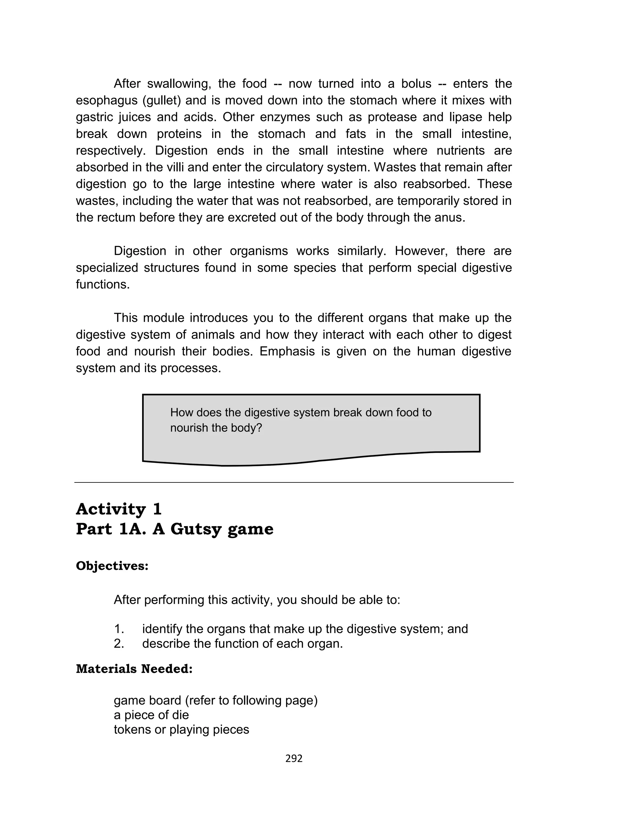 292
After swallowing, the food -- now turned into a bolus -- enters the
esophagus (gullet) and is moved down into the stomach where it mixes with
gastric juices and acids. Other enzymes such as protease and lipase help
break down proteins in the stomach and fats in the small intestine,
respectively. Digestion ends in the small intestine where nutrients are
absorbed in the villi and enter the circulatory system. Wastes that remain after
digestion go to the large intestine where water is also reabsorbed. These
wastes, including the water that was not reabsorbed, are temporarily stored in
the rectum before they are excreted out of the body through the anus.
Digestion in other organisms works similarly. However, there are
specialized structures found in some species that perform special digestive
functions.
This module introduces you to the different organs that make up the
digestive system of animals and how they interact with each other to digest
food and nourish their bodies. Emphasis is given on the human digestive
system and its processes.
Activity 1
Part 1A. A Gutsy game
Objectives:
After performing this activity, you should be able to:
1. identify the organs that make up the digestive system; and
2. describe the function of each organ.
Materials Needed:
game board (refer to following page)
a piece of die
tokens or playing pieces
How does the digestive system break down food to
nourish the body?
 