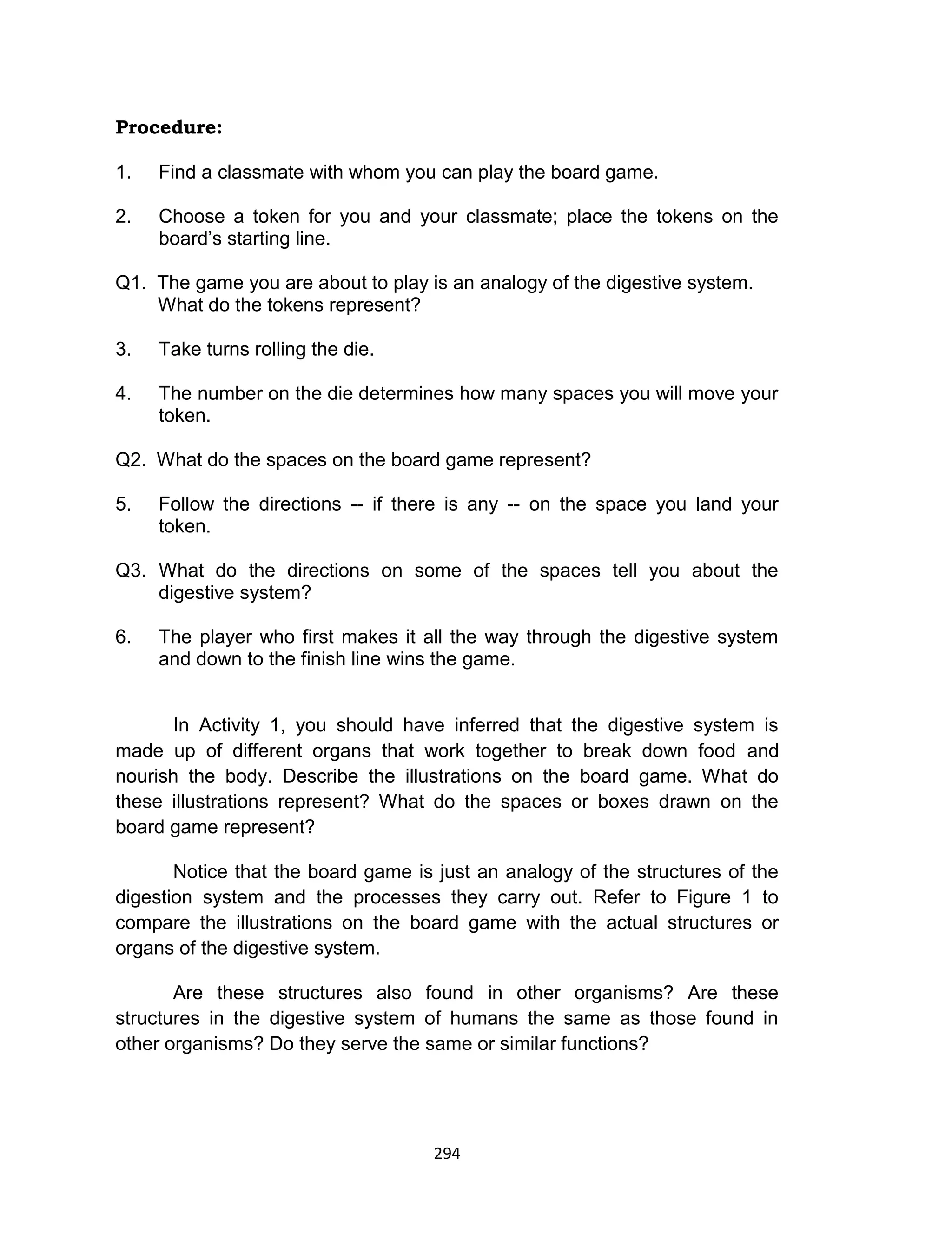 294
Procedure:
1. Find a classmate with whom you can play the board game.
2. Choose a token for you and your classmate; place the tokens on the
board’s starting line.
Q1. The game you are about to play is an analogy of the digestive system.
What do the tokens represent?
3. Take turns rolling the die.
4. The number on the die determines how many spaces you will move your
token.
Q2. What do the spaces on the board game represent?
5. Follow the directions -- if there is any -- on the space you land your
token.
Q3. What do the directions on some of the spaces tell you about the
digestive system?
6. The player who first makes it all the way through the digestive system
and down to the finish line wins the game.
In Activity 1, you should have inferred that the digestive system is
made up of different organs that work together to break down food and
nourish the body. Describe the illustrations on the board game. What do
these illustrations represent? What do the spaces or boxes drawn on the
board game represent?
Notice that the board game is just an analogy of the structures of the
digestion system and the processes they carry out. Refer to Figure 1 to
compare the illustrations on the board game with the actual structures or
organs of the digestive system.
Are these structures also found in other organisms? Are these
structures in the digestive system of humans the same as those found in
other organisms? Do they serve the same or similar functions?
 