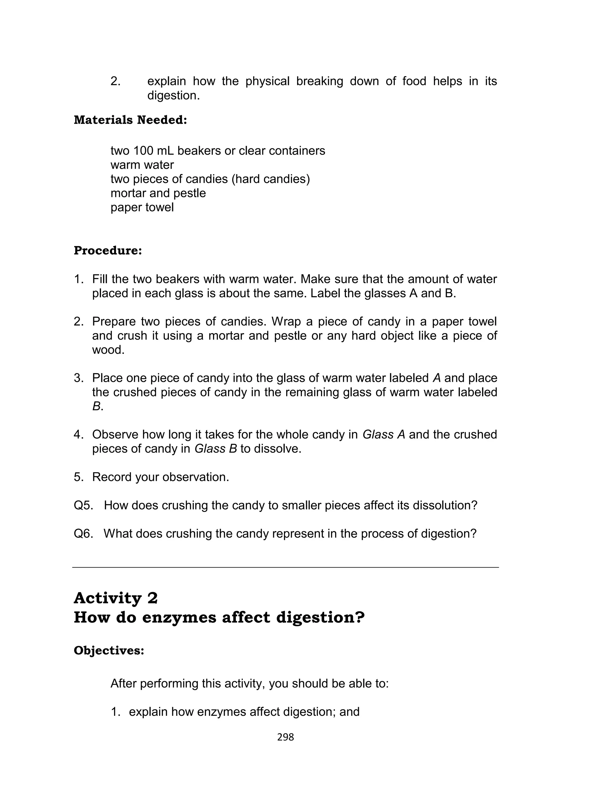 298
2. explain how the physical breaking down of food helps in its
digestion.
Materials Needed:
two 100 mL beakers or clear containers
warm water
two pieces of candies (hard candies)
mortar and pestle
paper towel
Procedure:
1. Fill the two beakers with warm water. Make sure that the amount of water
placed in each glass is about the same. Label the glasses A and B.
2. Prepare two pieces of candies. Wrap a piece of candy in a paper towel
and crush it using a mortar and pestle or any hard object like a piece of
wood.
3. Place one piece of candy into the glass of warm water labeled A and place
the crushed pieces of candy in the remaining glass of warm water labeled
B.
4. Observe how long it takes for the whole candy in Glass A and the crushed
pieces of candy in Glass B to dissolve.
5. Record your observation.
Q5. How does crushing the candy to smaller pieces affect its dissolution?
Q6. What does crushing the candy represent in the process of digestion?
Activity 2
How do enzymes affect digestion?
Objectives:
After performing this activity, you should be able to:
1. explain how enzymes affect digestion; and
 
