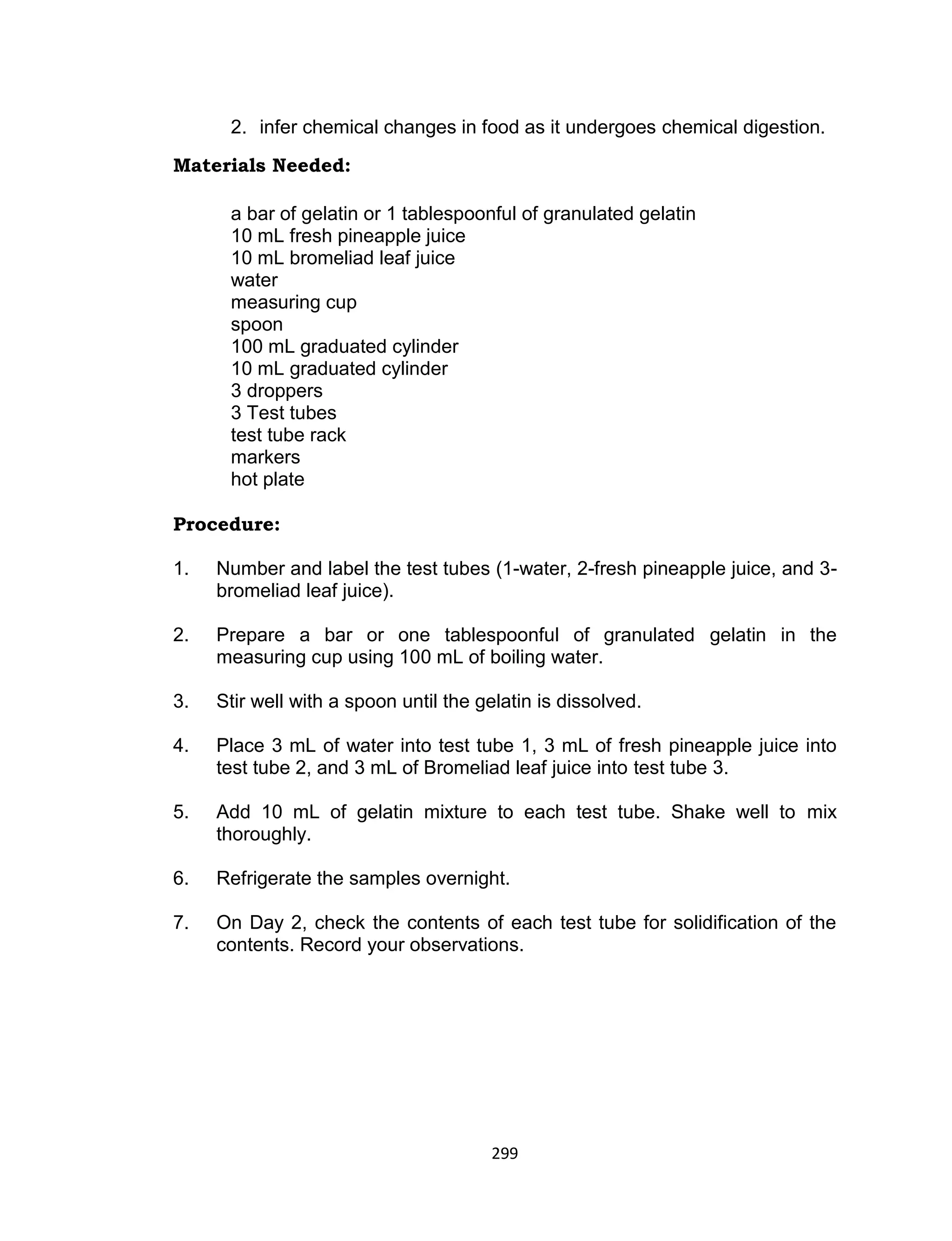 299
2. infer chemical changes in food as it undergoes chemical digestion.
Materials Needed:
a bar of gelatin or 1 tablespoonful of granulated gelatin
10 mL fresh pineapple juice
10 mL bromeliad leaf juice
water
measuring cup
spoon
100 mL graduated cylinder
10 mL graduated cylinder
3 droppers
3 Test tubes
test tube rack
markers
hot plate
Procedure:
1. Number and label the test tubes (1-water, 2-fresh pineapple juice, and 3-
bromeliad leaf juice).
2. Prepare a bar or one tablespoonful of granulated gelatin in the
measuring cup using 100 mL of boiling water.
3. Stir well with a spoon until the gelatin is dissolved.
4. Place 3 mL of water into test tube 1, 3 mL of fresh pineapple juice into
test tube 2, and 3 mL of Bromeliad leaf juice into test tube 3.
5. Add 10 mL of gelatin mixture to each test tube. Shake well to mix
thoroughly.
6. Refrigerate the samples overnight.
7. On Day 2, check the contents of each test tube for solidification of the
contents. Record your observations.
 