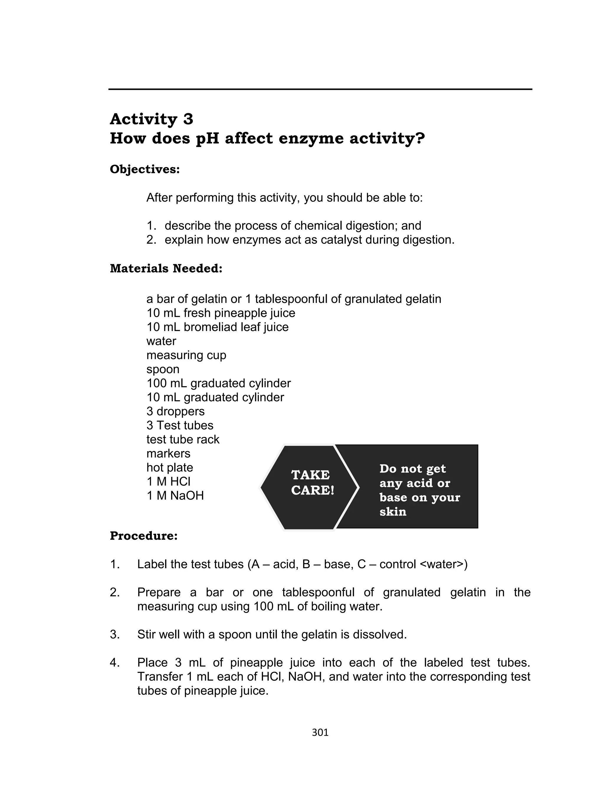 301
Activity 3
How does pH affect enzyme activity?
Objectives:
After performing this activity, you should be able to:
1. describe the process of chemical digestion; and
2. explain how enzymes act as catalyst during digestion.
Materials Needed:
a bar of gelatin or 1 tablespoonful of granulated gelatin
10 mL fresh pineapple juice
10 mL bromeliad leaf juice
water
measuring cup
spoon
100 mL graduated cylinder
10 mL graduated cylinder
3 droppers
3 Test tubes
test tube rack
markers
hot plate
1 M HCl
1 M NaOH
Procedure:
1. Label the test tubes (A – acid, B – base, C – control <water>)
2. Prepare a bar or one tablespoonful of granulated gelatin in the
measuring cup using 100 mL of boiling water.
3. Stir well with a spoon until the gelatin is dissolved.
4. Place 3 mL of pineapple juice into each of the labeled test tubes.
Transfer 1 mL each of HCl, NaOH, and water into the corresponding test
tubes of pineapple juice.
TAKE
CARE!
Do not get
any acid or
base on your
skin
 