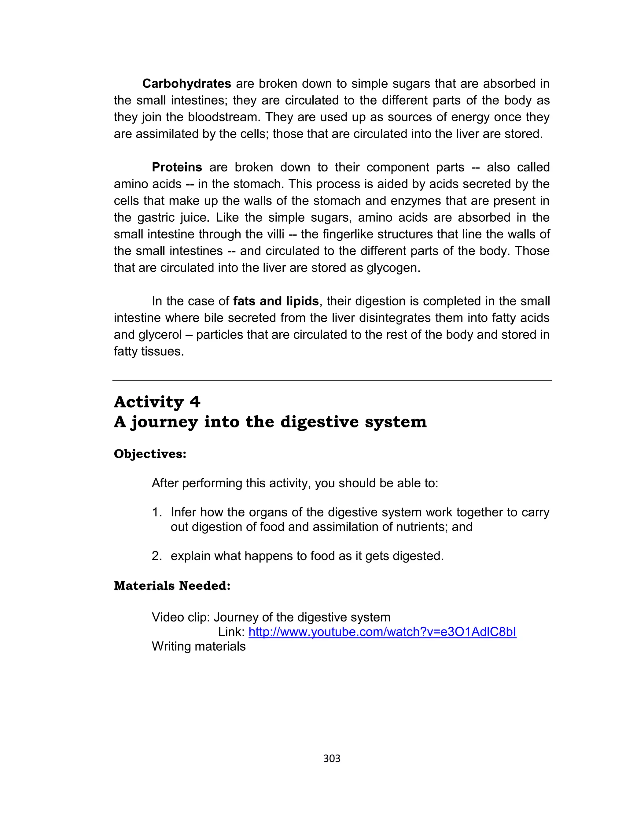 303
Carbohydrates are broken down to simple sugars that are absorbed in
the small intestines; they are circulated to the different parts of the body as
they join the bloodstream. They are used up as sources of energy once they
are assimilated by the cells; those that are circulated into the liver are stored.
Proteins are broken down to their component parts -- also called
amino acids -- in the stomach. This process is aided by acids secreted by the
cells that make up the walls of the stomach and enzymes that are present in
the gastric juice. Like the simple sugars, amino acids are absorbed in the
small intestine through the villi -- the fingerlike structures that line the walls of
the small intestines -- and circulated to the different parts of the body. Those
that are circulated into the liver are stored as glycogen.
In the case of fats and lipids, their digestion is completed in the small
intestine where bile secreted from the liver disintegrates them into fatty acids
and glycerol – particles that are circulated to the rest of the body and stored in
fatty tissues.
Activity 4
A journey into the digestive system
Objectives:
After performing this activity, you should be able to:
1. Infer how the organs of the digestive system work together to carry
out digestion of food and assimilation of nutrients; and
2. explain what happens to food as it gets digested.
Materials Needed:
Video clip: Journey of the digestive system
Link: http://www.youtube.com/watch?v=e3O1AdlC8bI
Writing materials
 