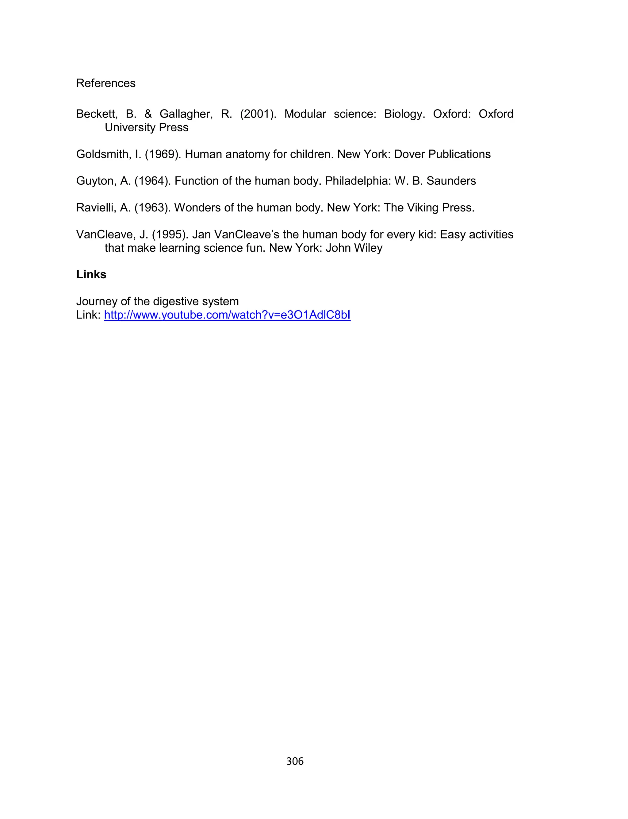 306
References
Beckett, B. & Gallagher, R. (2001). Modular science: Biology. Oxford: Oxford
University Press
Goldsmith, I. (1969). Human anatomy for children. New York: Dover Publications
Guyton, A. (1964). Function of the human body. Philadelphia: W. B. Saunders
Ravielli, A. (1963). Wonders of the human body. New York: The Viking Press.
VanCleave, J. (1995). Jan VanCleave’s the human body for every kid: Easy activities
that make learning science fun. New York: John Wiley
Links
Journey of the digestive system
Link: http://www.youtube.com/watch?v=e3O1AdlC8bI
 