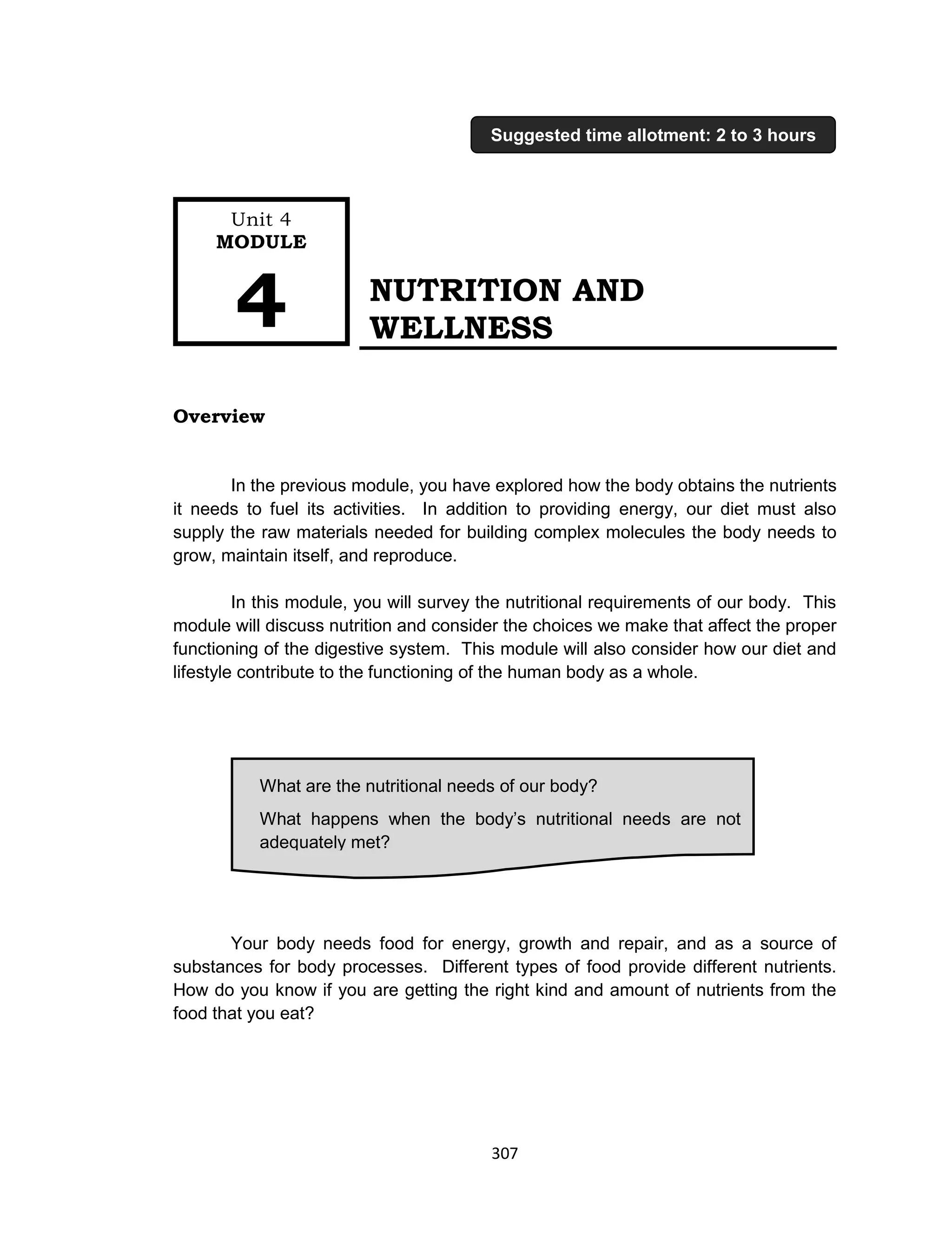 307
NUTRITION AND
WELLNESS
Overview
In the previous module, you have explored how the body obtains the nutrients
it needs to fuel its activities. In addition to providing energy, our diet must also
supply the raw materials needed for building complex molecules the body needs to
grow, maintain itself, and reproduce.
In this module, you will survey the nutritional requirements of our body. This
module will discuss nutrition and consider the choices we make that affect the proper
functioning of the digestive system. This module will also consider how our diet and
lifestyle contribute to the functioning of the human body as a whole.
Your body needs food for energy, growth and repair, and as a source of
substances for body processes. Different types of food provide different nutrients.
How do you know if you are getting the right kind and amount of nutrients from the
food that you eat?
What are the nutritional needs of our body?
What happens when the body’s nutritional needs are not
adequately met?
Unit 4
MODULE
4
Suggested time allotment: 2 to 3 hours
 