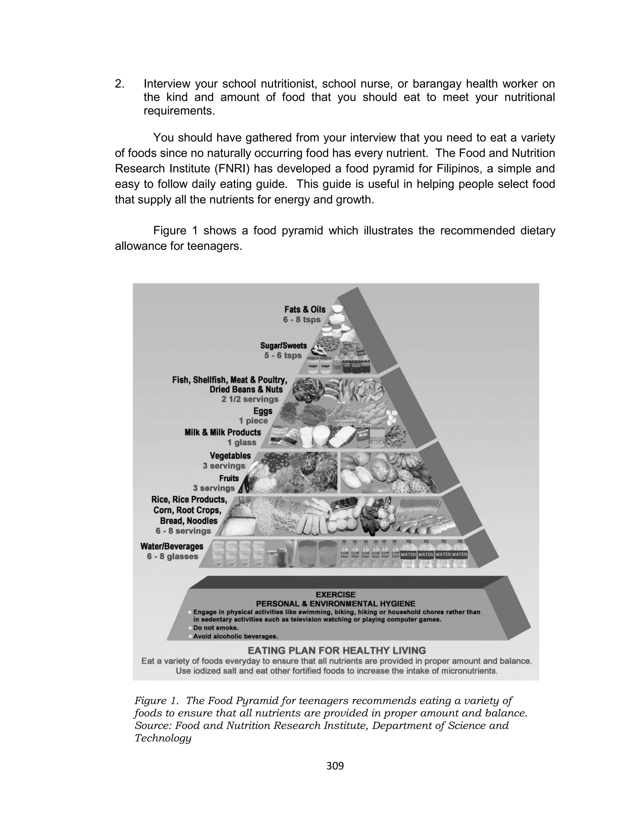 309
2. Interview your school nutritionist, school nurse, or barangay health worker on
the kind and amount of food that you should eat to meet your nutritional
requirements.
You should have gathered from your interview that you need to eat a variety
of foods since no naturally occurring food has every nutrient. The Food and Nutrition
Research Institute (FNRI) has developed a food pyramid for Filipinos, a simple and
easy to follow daily eating guide. This guide is useful in helping people select food
that supply all the nutrients for energy and growth.
Figure 1 shows a food pyramid which illustrates the recommended dietary
allowance for teenagers.
Figure 1. The Food Pyramid for teenagers recommends eating a variety of
foods to ensure that all nutrients are provided in proper amount and balance.
Source: Food and Nutrition Research Institute, Department of Science and
Technology
 