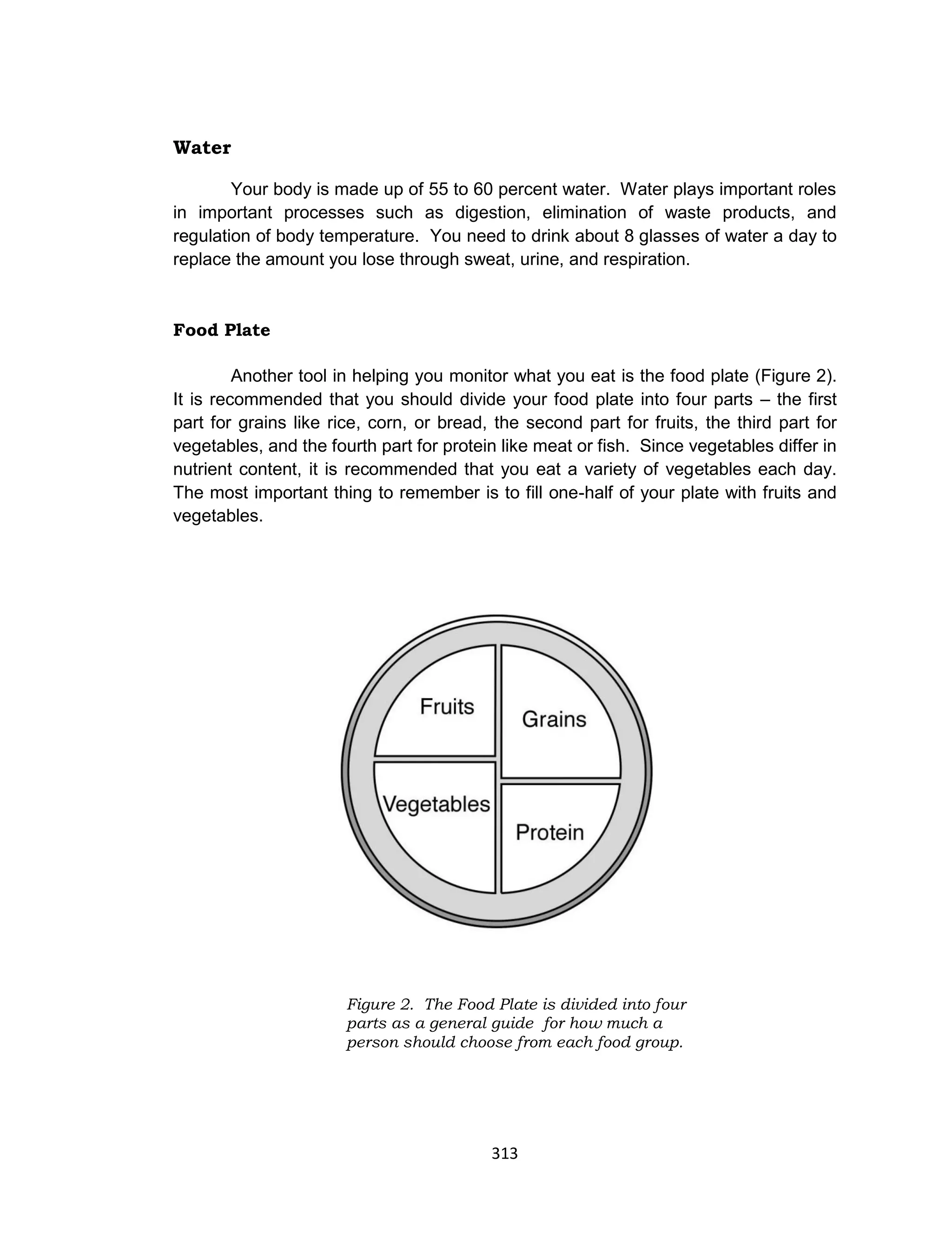 313
Water
Your body is made up of 55 to 60 percent water. Water plays important roles
in important processes such as digestion, elimination of waste products, and
regulation of body temperature. You need to drink about 8 glasses of water a day to
replace the amount you lose through sweat, urine, and respiration.
Food Plate
Another tool in helping you monitor what you eat is the food plate (Figure 2).
It is recommended that you should divide your food plate into four parts – the first
part for grains like rice, corn, or bread, the second part for fruits, the third part for
vegetables, and the fourth part for protein like meat or fish. Since vegetables differ in
nutrient content, it is recommended that you eat a variety of vegetables each day.
The most important thing to remember is to fill one-half of your plate with fruits and
vegetables.
Figure 2. The Food Plate is divided into four
parts as a general guide for how much a
person should choose from each food group.
 