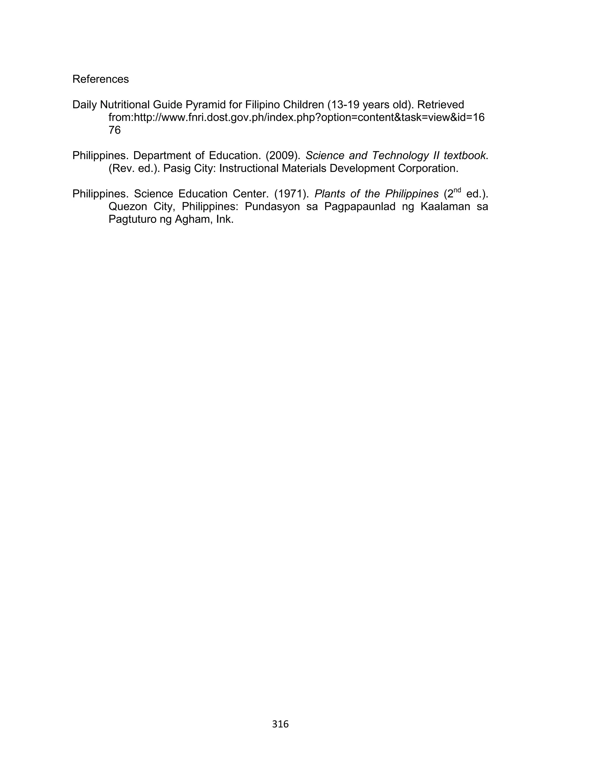 316
References
Daily Nutritional Guide Pyramid for Filipino Children (13-19 years old). Retrieved
from:http://www.fnri.dost.gov.ph/index.php?option=content&task=view&id=16
76
Philippines. Department of Education. (2009). Science and Technology II textbook.
(Rev. ed.). Pasig City: Instructional Materials Development Corporation.
Philippines. Science Education Center. (1971). Plants of the Philippines (2nd
ed.).
Quezon City, Philippines: Pundasyon sa Pagpapaunlad ng Kaalaman sa
Pagtuturo ng Agham, Ink.
 