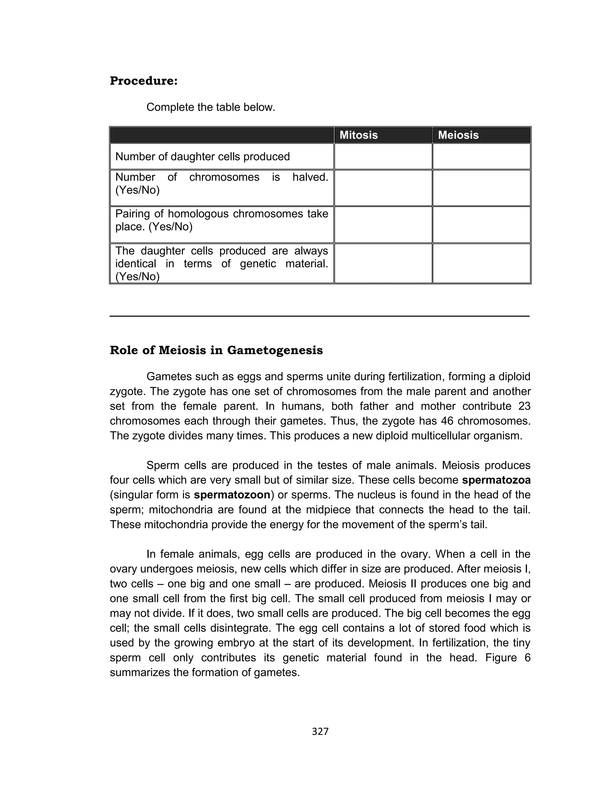 327
Procedure:
Complete the table below.
Mitosis Meiosis
Number of daughter cells produced
Number of chromosomes is halved.
(Yes/No)
Pairing of homologous chromosomes take
place. (Yes/No)
The daughter cells produced are always
identical in terms of genetic material.
(Yes/No)
_____________________________________________________
Role of Meiosis in Gametogenesis
Gametes such as eggs and sperms unite during fertilization, forming a diploid
zygote. The zygote has one set of chromosomes from the male parent and another
set from the female parent. In humans, both father and mother contribute 23
chromosomes each through their gametes. Thus, the zygote has 46 chromosomes.
The zygote divides many times. This produces a new diploid multicellular organism.
Sperm cells are produced in the testes of male animals. Meiosis produces
four cells which are very small but of similar size. These cells become spermatozoa
(singular form is spermatozoon) or sperms. The nucleus is found in the head of the
sperm; mitochondria are found at the midpiece that connects the head to the tail.
These mitochondria provide the energy for the movement of the sperm’s tail.
In female animals, egg cells are produced in the ovary. When a cell in the
ovary undergoes meiosis, new cells which differ in size are produced. After meiosis I,
two cells – one big and one small – are produced. Meiosis II produces one big and
one small cell from the first big cell. The small cell produced from meiosis I may or
may not divide. If it does, two small cells are produced. The big cell becomes the egg
cell; the small cells disintegrate. The egg cell contains a lot of stored food which is
used by the growing embryo at the start of its development. In fertilization, the tiny
sperm cell only contributes its genetic material found in the head. Figure 6
summarizes the formation of gametes.
 