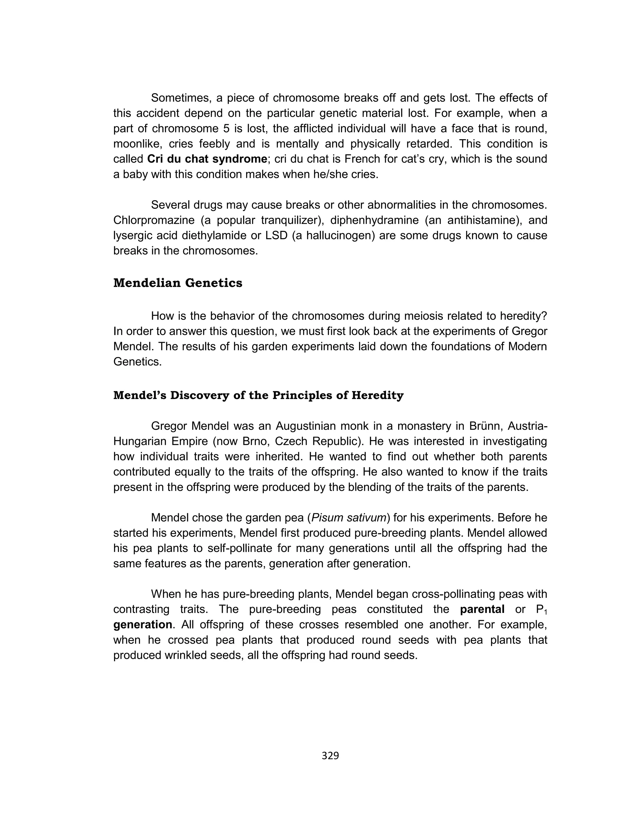 329
Sometimes, a piece of chromosome breaks off and gets lost. The effects of
this accident depend on the particular genetic material lost. For example, when a
part of chromosome 5 is lost, the afflicted individual will have a face that is round,
moonlike, cries feebly and is mentally and physically retarded. This condition is
called Cri du chat syndrome; cri du chat is French for cat’s cry, which is the sound
a baby with this condition makes when he/she cries.
Several drugs may cause breaks or other abnormalities in the chromosomes.
Chlorpromazine (a popular tranquilizer), diphenhydramine (an antihistamine), and
lysergic acid diethylamide or LSD (a hallucinogen) are some drugs known to cause
breaks in the chromosomes.
Mendelian Genetics
How is the behavior of the chromosomes during meiosis related to heredity?
In order to answer this question, we must first look back at the experiments of Gregor
Mendel. The results of his garden experiments laid down the foundations of Modern
Genetics.
Mendel’s Discovery of the Principles of Heredity
Gregor Mendel was an Augustinian monk in a monastery in Brünn, Austria-
Hungarian Empire (now Brno, Czech Republic). He was interested in investigating
how individual traits were inherited. He wanted to find out whether both parents
contributed equally to the traits of the offspring. He also wanted to know if the traits
present in the offspring were produced by the blending of the traits of the parents.
Mendel chose the garden pea (Pisum sativum) for his experiments. Before he
started his experiments, Mendel first produced pure-breeding plants. Mendel allowed
his pea plants to self-pollinate for many generations until all the offspring had the
same features as the parents, generation after generation.
When he has pure-breeding plants, Mendel began cross-pollinating peas with
contrasting traits. The pure-breeding peas constituted the parental or P1
generation. All offspring of these crosses resembled one another. For example,
when he crossed pea plants that produced round seeds with pea plants that
produced wrinkled seeds, all the offspring had round seeds.
 