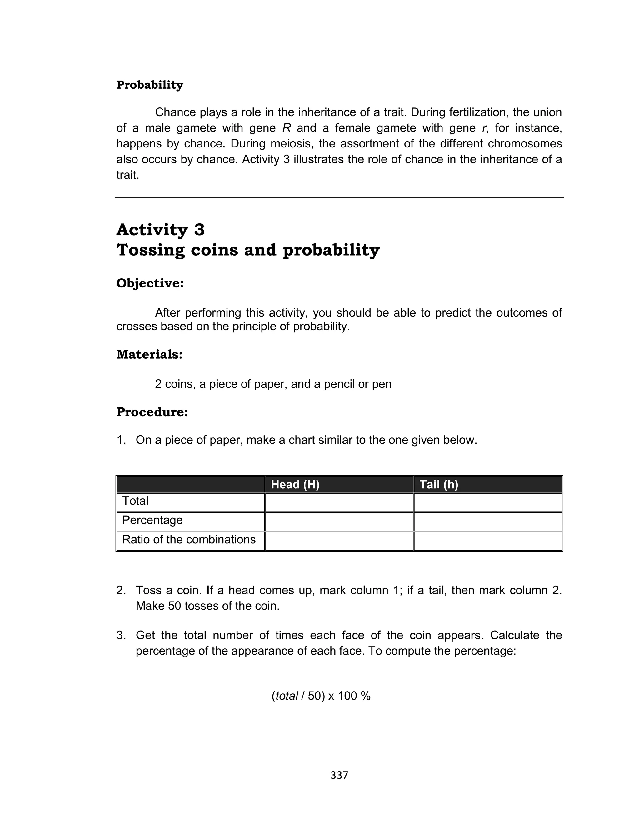 337
Probability
Chance plays a role in the inheritance of a trait. During fertilization, the union
of a male gamete with gene R and a female gamete with gene r, for instance,
happens by chance. During meiosis, the assortment of the different chromosomes
also occurs by chance. Activity 3 illustrates the role of chance in the inheritance of a
trait.
Activity 3
Tossing coins and probability
Objective:
After performing this activity, you should be able to predict the outcomes of
crosses based on the principle of probability.
Materials:
2 coins, a piece of paper, and a pencil or pen
Procedure:
1. On a piece of paper, make a chart similar to the one given below.
Head (H) Tail (h)
Total
Percentage
Ratio of the combinations
2. Toss a coin. If a head comes up, mark column 1; if a tail, then mark column 2.
Make 50 tosses of the coin.
3. Get the total number of times each face of the coin appears. Calculate the
percentage of the appearance of each face. To compute the percentage:
(total / 50) x 100 %
 