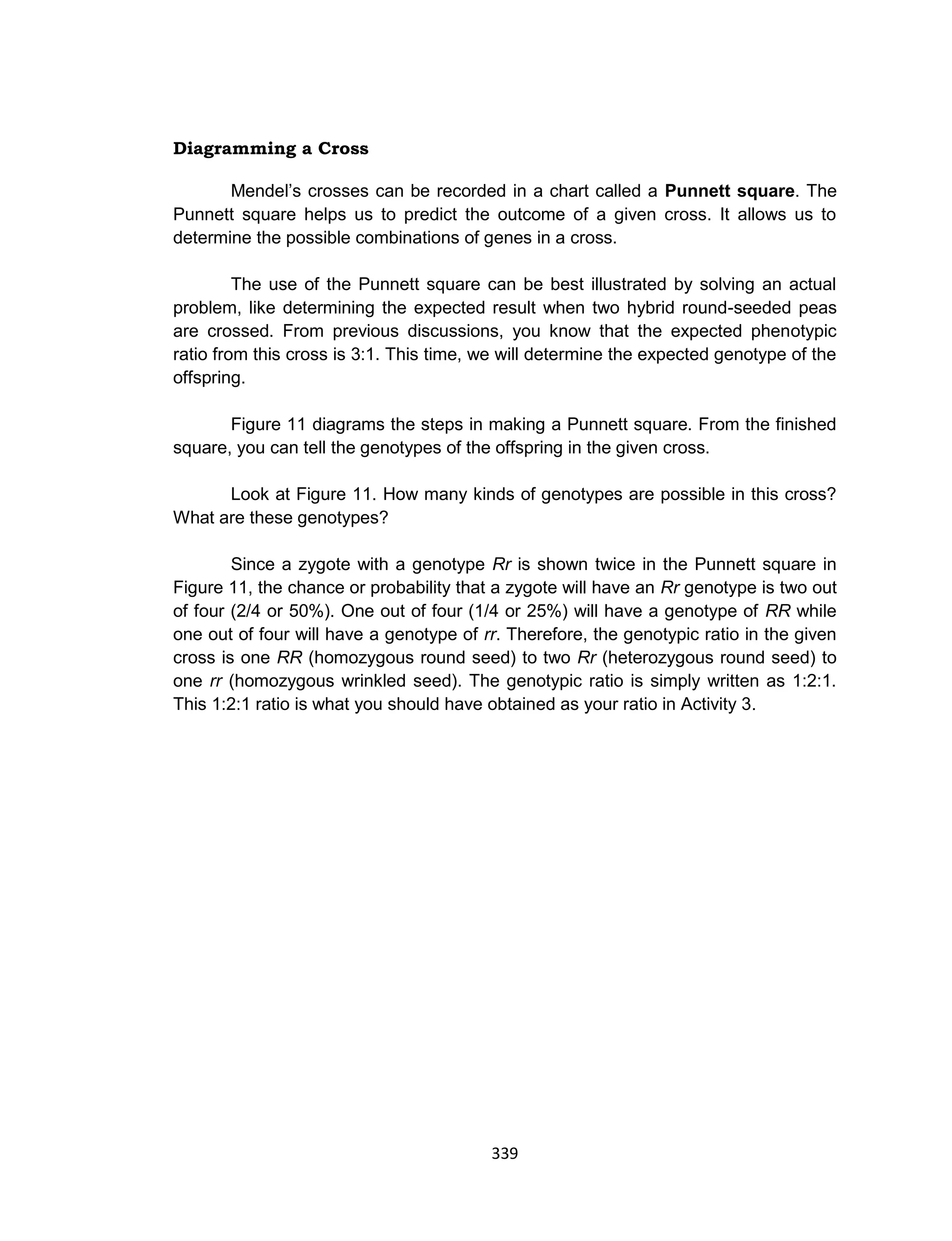 339
Diagramming a Cross
Mendel’s crosses can be recorded in a chart called a Punnett square. The
Punnett square helps us to predict the outcome of a given cross. It allows us to
determine the possible combinations of genes in a cross.
The use of the Punnett square can be best illustrated by solving an actual
problem, like determining the expected result when two hybrid round-seeded peas
are crossed. From previous discussions, you know that the expected phenotypic
ratio from this cross is 3:1. This time, we will determine the expected genotype of the
offspring.
Figure 11 diagrams the steps in making a Punnett square. From the finished
square, you can tell the genotypes of the offspring in the given cross.
Look at Figure 11. How many kinds of genotypes are possible in this cross?
What are these genotypes?
Since a zygote with a genotype Rr is shown twice in the Punnett square in
Figure 11, the chance or probability that a zygote will have an Rr genotype is two out
of four (2/4 or 50%). One out of four (1/4 or 25%) will have a genotype of RR while
one out of four will have a genotype of rr. Therefore, the genotypic ratio in the given
cross is one RR (homozygous round seed) to two Rr (heterozygous round seed) to
one rr (homozygous wrinkled seed). The genotypic ratio is simply written as 1:2:1.
This 1:2:1 ratio is what you should have obtained as your ratio in Activity 3.
 