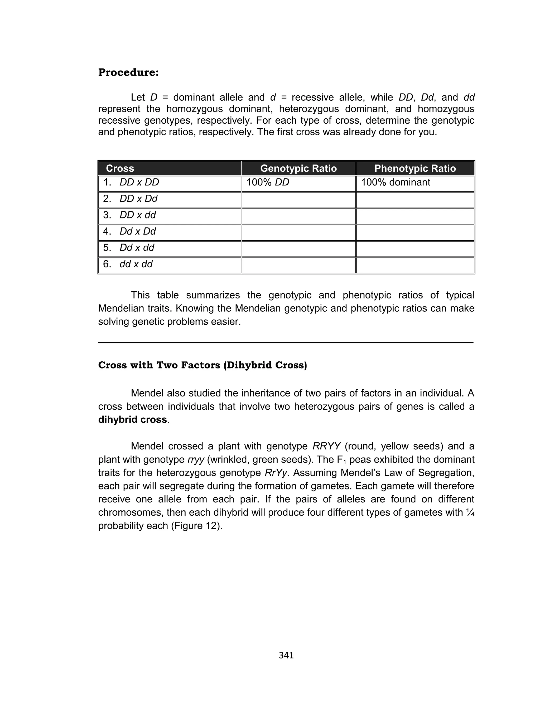 341
Procedure:
Let D = dominant allele and d = recessive allele, while DD, Dd, and dd
represent the homozygous dominant, heterozygous dominant, and homozygous
recessive genotypes, respectively. For each type of cross, determine the genotypic
and phenotypic ratios, respectively. The first cross was already done for you.
Cross Genotypic Ratio Phenotypic Ratio
1. DD x DD 100% DD 100% dominant
2. DD x Dd
3. DD x dd
4. Dd x Dd
5. Dd x dd
6. dd x dd
This table summarizes the genotypic and phenotypic ratios of typical
Mendelian traits. Knowing the Mendelian genotypic and phenotypic ratios can make
solving genetic problems easier.
_____________________________________________________
Cross with Two Factors (Dihybrid Cross)
Mendel also studied the inheritance of two pairs of factors in an individual. A
cross between individuals that involve two heterozygous pairs of genes is called a
dihybrid cross.
Mendel crossed a plant with genotype RRYY (round, yellow seeds) and a
plant with genotype rryy (wrinkled, green seeds). The F1 peas exhibited the dominant
traits for the heterozygous genotype RrYy. Assuming Mendel’s Law of Segregation,
each pair will segregate during the formation of gametes. Each gamete will therefore
receive one allele from each pair. If the pairs of alleles are found on different
chromosomes, then each dihybrid will produce four different types of gametes with ¼
probability each (Figure 12).
 