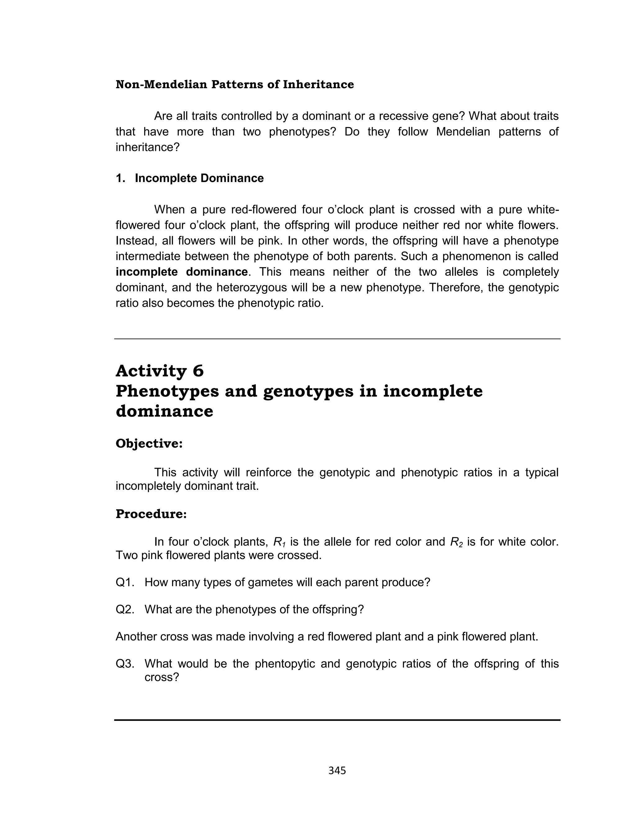 345
Non-Mendelian Patterns of Inheritance
Are all traits controlled by a dominant or a recessive gene? What about traits
that have more than two phenotypes? Do they follow Mendelian patterns of
inheritance?
1. Incomplete Dominance
When a pure red-flowered four o’clock plant is crossed with a pure white-
flowered four o’clock plant, the offspring will produce neither red nor white flowers.
Instead, all flowers will be pink. In other words, the offspring will have a phenotype
intermediate between the phenotype of both parents. Such a phenomenon is called
incomplete dominance. This means neither of the two alleles is completely
dominant, and the heterozygous will be a new phenotype. Therefore, the genotypic
ratio also becomes the phenotypic ratio.
Activity 6
Phenotypes and genotypes in incomplete
dominance
Objective:
This activity will reinforce the genotypic and phenotypic ratios in a typical
incompletely dominant trait.
Procedure:
In four o’clock plants, R1 is the allele for red color and R2 is for white color.
Two pink flowered plants were crossed.
Q1. How many types of gametes will each parent produce?
Q2. What are the phenotypes of the offspring?
Another cross was made involving a red flowered plant and a pink flowered plant.
Q3. What would be the phentopytic and genotypic ratios of the offspring of this
cross?
 