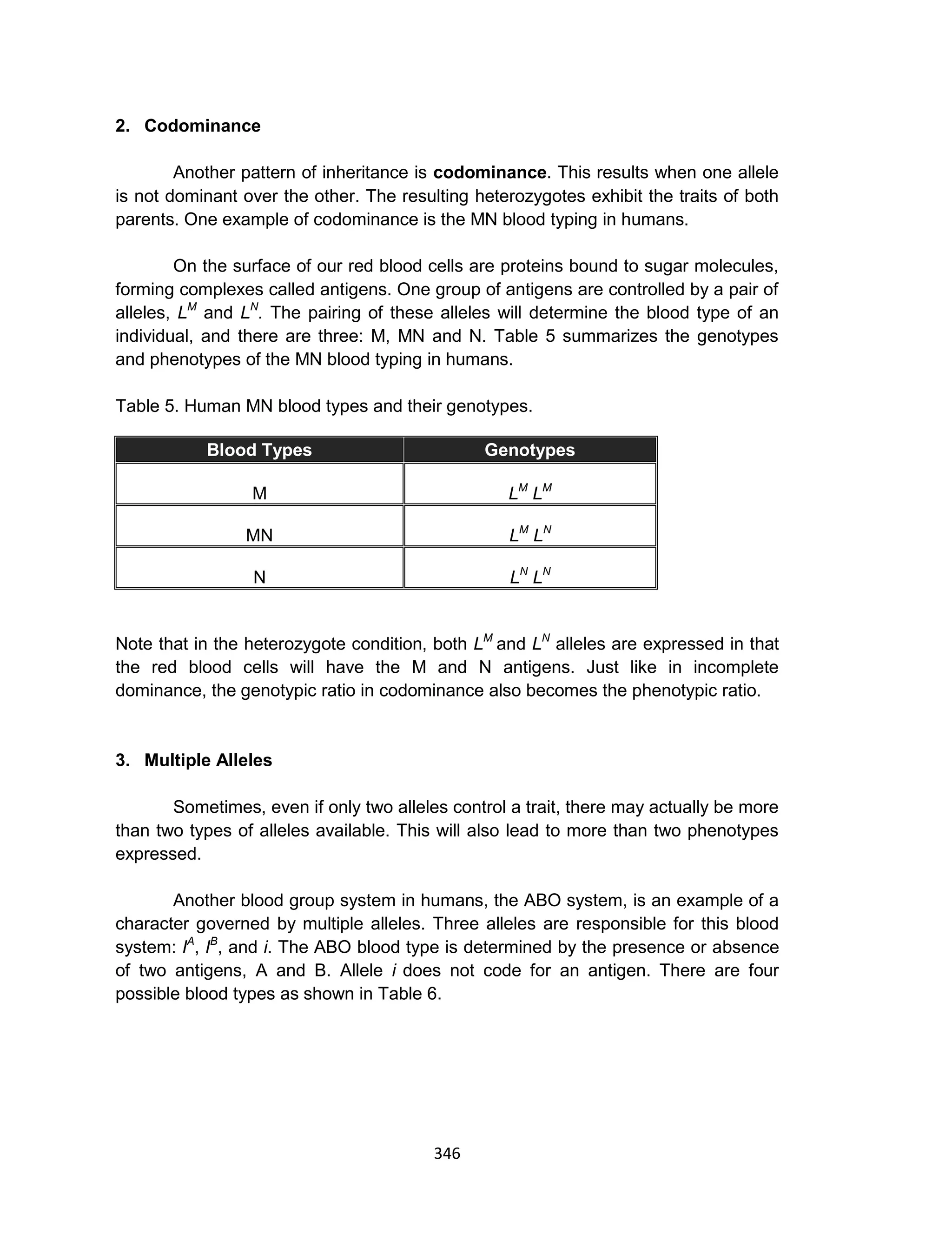 346
2. Codominance
Another pattern of inheritance is codominance. This results when one allele
is not dominant over the other. The resulting heterozygotes exhibit the traits of both
parents. One example of codominance is the MN blood typing in humans.
On the surface of our red blood cells are proteins bound to sugar molecules,
forming complexes called antigens. One group of antigens are controlled by a pair of
alleles, LM
and LN
. The pairing of these alleles will determine the blood type of an
individual, and there are three: M, MN and N. Table 5 summarizes the genotypes
and phenotypes of the MN blood typing in humans.
Table 5. Human MN blood types and their genotypes.
Blood Types Genotypes
M LM
LM
MN LM
LN
N LN
LN
Note that in the heterozygote condition, both LM
and LN
alleles are expressed in that
the red blood cells will have the M and N antigens. Just like in incomplete
dominance, the genotypic ratio in codominance also becomes the phenotypic ratio.
3. Multiple Alleles
Sometimes, even if only two alleles control a trait, there may actually be more
than two types of alleles available. This will also lead to more than two phenotypes
expressed.
Another blood group system in humans, the ABO system, is an example of a
character governed by multiple alleles. Three alleles are responsible for this blood
system: IA
, IB
, and i. The ABO blood type is determined by the presence or absence
of two antigens, A and B. Allele i does not code for an antigen. There are four
possible blood types as shown in Table 6.
 