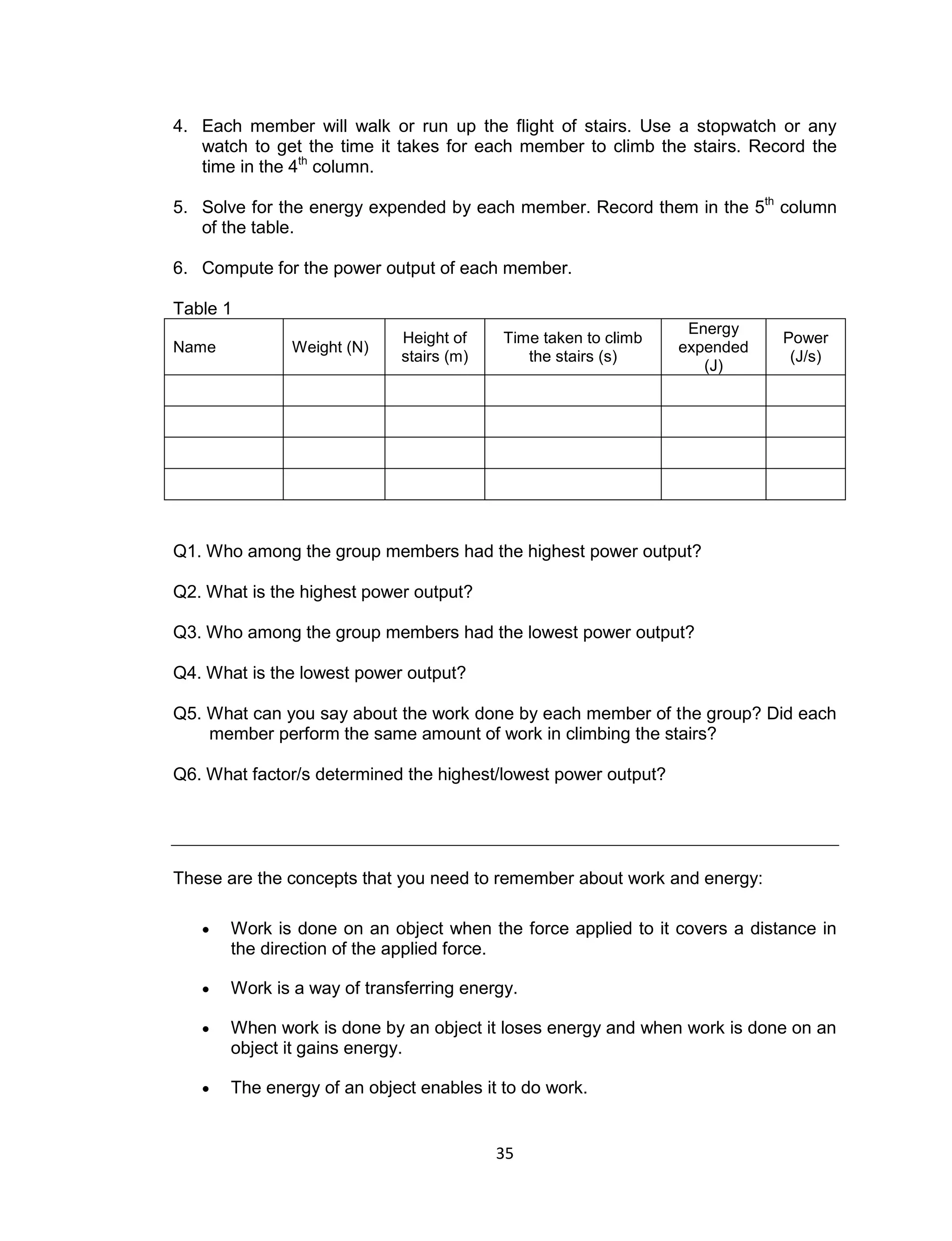 35
4. Each member will walk or run up the flight of stairs. Use a stopwatch or any
watch to get the time it takes for each member to climb the stairs. Record the
time in the 4th
column.
5. Solve for the energy expended by each member. Record them in the 5th
column
of the table.
6. Compute for the power output of each member.
Table 1
Name Weight (N)
Height of
stairs (m)
Time taken to climb
the stairs (s)
Energy
expended
(J)
Power
(J/s)
Q1. Who among the group members had the highest power output?
Q2. What is the highest power output?
Q3. Who among the group members had the lowest power output?
Q4. What is the lowest power output?
Q5. What can you say about the work done by each member of the group? Did each
member perform the same amount of work in climbing the stairs?
Q6. What factor/s determined the highest/lowest power output?
These are the concepts that you need to remember about work and energy:
 Work is done on an object when the force applied to it covers a distance in
the direction of the applied force.
 Work is a way of transferring energy.
 When work is done by an object it loses energy and when work is done on an
object it gains energy.
 The energy of an object enables it to do work.
 