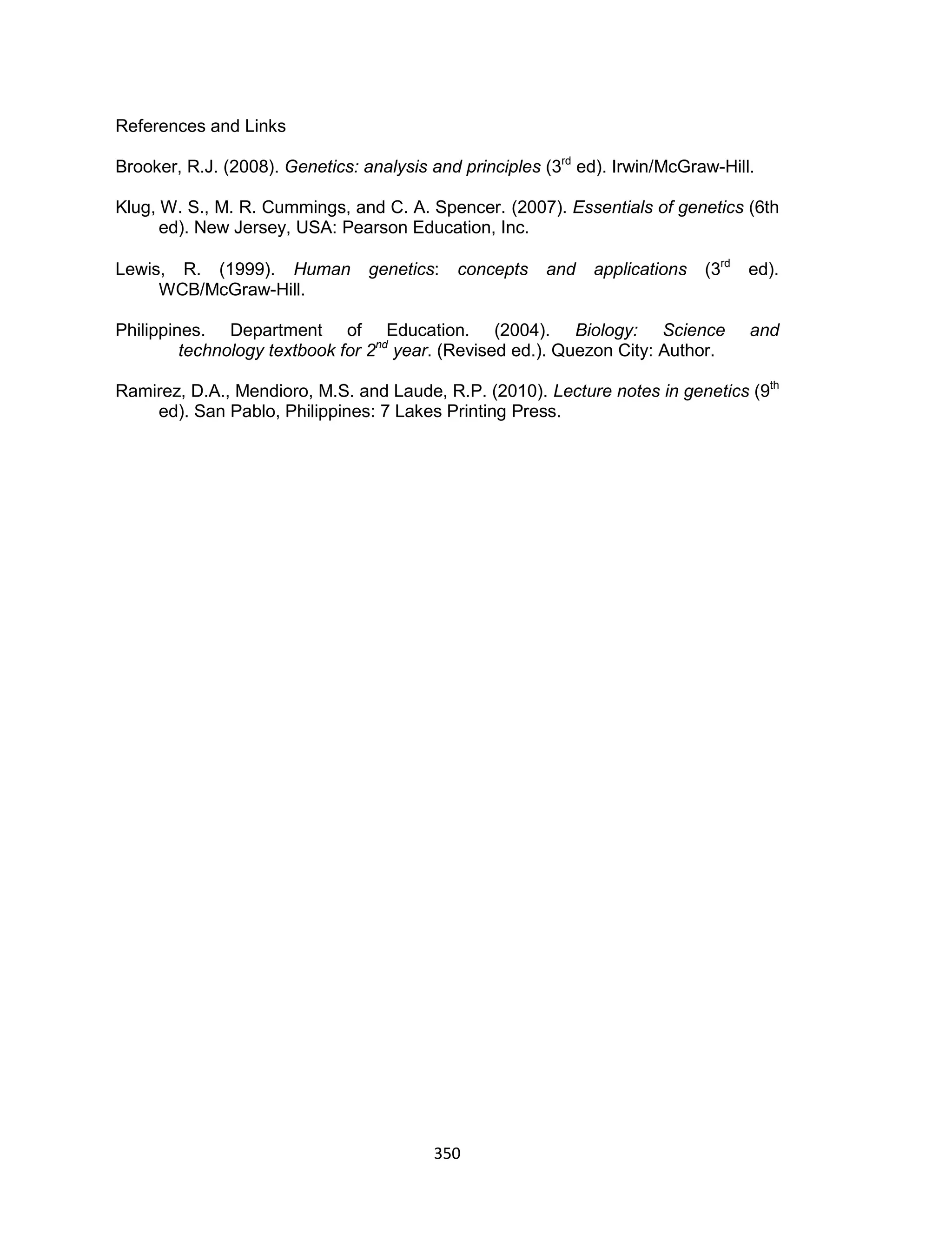 350
References and Links
Brooker, R.J. (2008). Genetics: analysis and principles (3rd
ed). Irwin/McGraw-Hill.
Klug, W. S., M. R. Cummings, and C. A. Spencer. (2007). Essentials of genetics (6th
ed). New Jersey, USA: Pearson Education, Inc.
Lewis, R. (1999). Human genetics: concepts and applications (3rd
ed).
WCB/McGraw-Hill.
Philippines. Department of Education. (2004). Biology: Science and
technology textbook for 2nd
year. (Revised ed.). Quezon City: Author.
Ramirez, D.A., Mendioro, M.S. and Laude, R.P. (2010). Lecture notes in genetics (9th
ed). San Pablo, Philippines: 7 Lakes Printing Press.
 