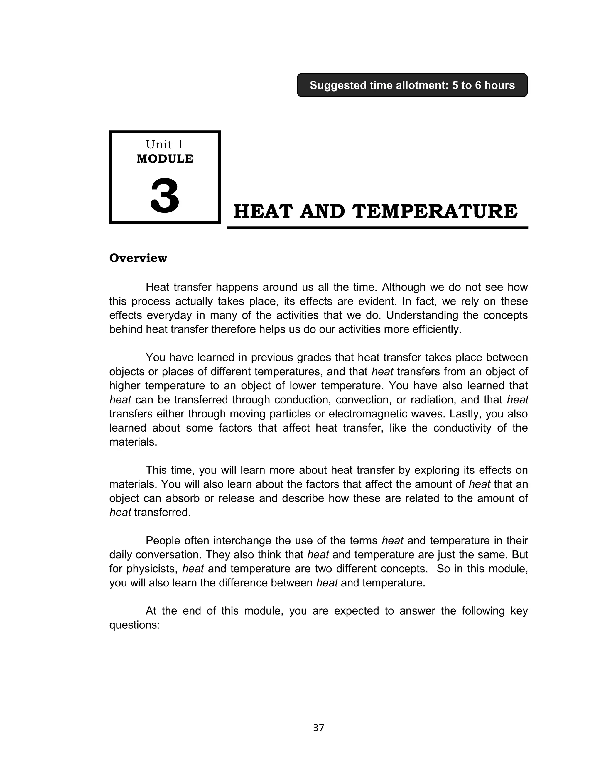 37
HEAT AND TEMPERATURE
Overview
Heat transfer happens around us all the time. Although we do not see how
this process actually takes place, its effects are evident. In fact, we rely on these
effects everyday in many of the activities that we do. Understanding the concepts
behind heat transfer therefore helps us do our activities more efficiently.
You have learned in previous grades that heat transfer takes place between
objects or places of different temperatures, and that heat transfers from an object of
higher temperature to an object of lower temperature. You have also learned that
heat can be transferred through conduction, convection, or radiation, and that heat
transfers either through moving particles or electromagnetic waves. Lastly, you also
learned about some factors that affect heat transfer, like the conductivity of the
materials.
This time, you will learn more about heat transfer by exploring its effects on
materials. You will also learn about the factors that affect the amount of heat that an
object can absorb or release and describe how these are related to the amount of
heat transferred.
People often interchange the use of the terms heat and temperature in their
daily conversation. They also think that heat and temperature are just the same. But
for physicists, heat and temperature are two different concepts. So in this module,
you will also learn the difference between heat and temperature.
At the end of this module, you are expected to answer the following key
questions:
Unit 1
MODULE
3
Suggested time allotment: 5 to 6 hours
 