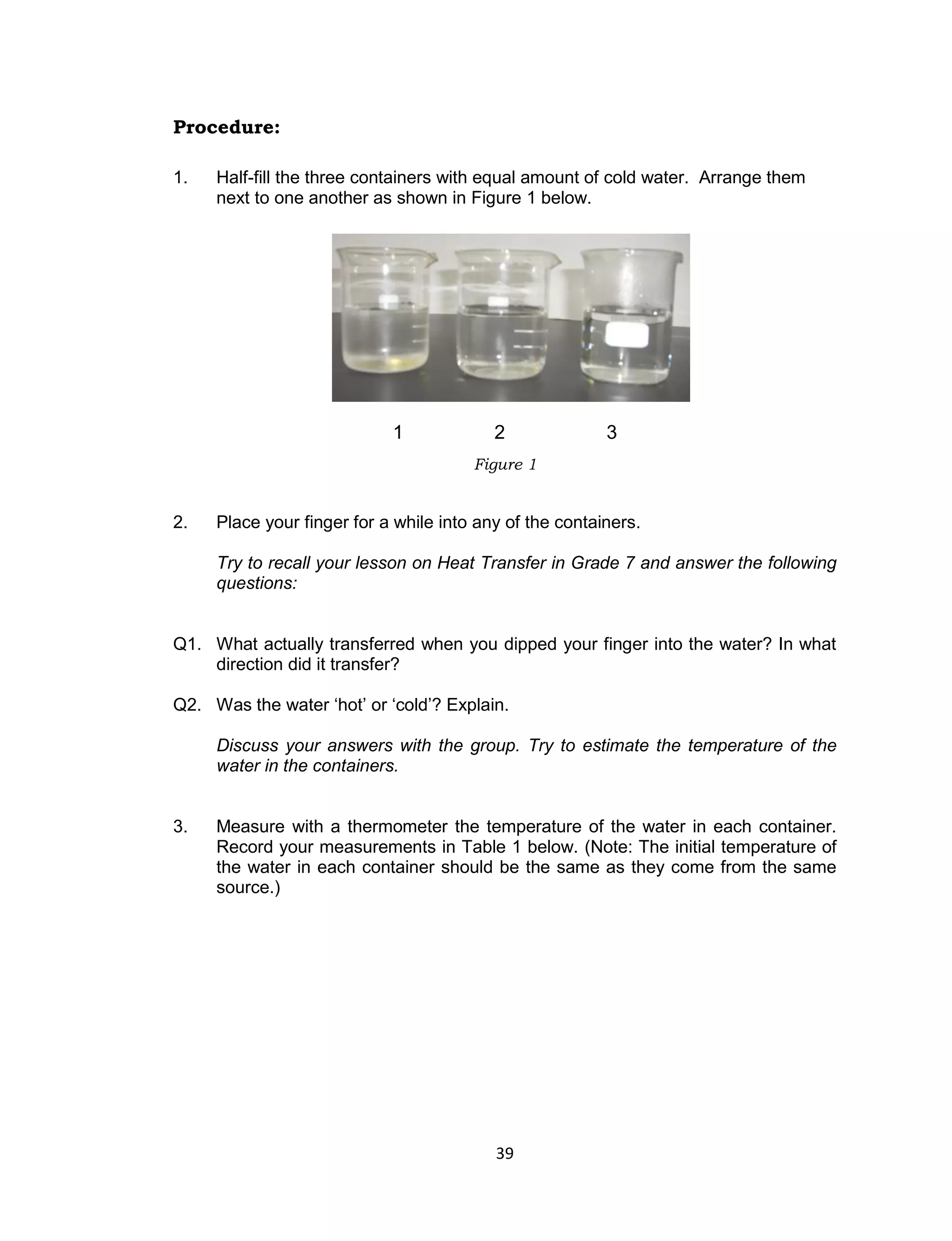39
Procedure:
1. Half-fill the three containers with equal amount of cold water. Arrange them
next to one another as shown in Figure 1 below.
2. Place your finger for a while into any of the containers.
Try to recall your lesson on Heat Transfer in Grade 7 and answer the following
questions:
Q1. What actually transferred when you dipped your finger into the water? In what
direction did it transfer?
Q2. Was the water ‘hot’ or ‘cold’? Explain.
Discuss your answers with the group. Try to estimate the temperature of the
water in the containers.
3. Measure with a thermometer the temperature of the water in each container.
Record your measurements in Table 1 below. (Note: The initial temperature of
the water in each container should be the same as they come from the same
source.)
Figure 1
1 2 3
 