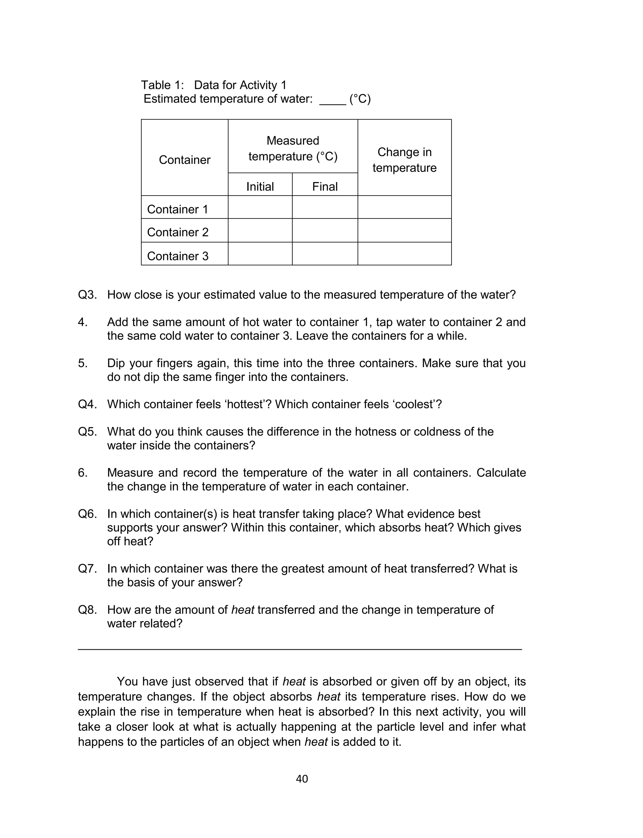 40
Table 1: Data for Activity 1
Estimated temperature of water: ____ (°C)
Container
Measured
temperature (°C) Change in
temperature
Initial Final
Container 1
Container 2
Container 3
Q3. How close is your estimated value to the measured temperature of the water?
4. Add the same amount of hot water to container 1, tap water to container 2 and
the same cold water to container 3. Leave the containers for a while.
5. Dip your fingers again, this time into the three containers. Make sure that you
do not dip the same finger into the containers.
Q4. Which container feels ‘hottest’? Which container feels ‘coolest’?
Q5. What do you think causes the difference in the hotness or coldness of the
water inside the containers?
6. Measure and record the temperature of the water in all containers. Calculate
the change in the temperature of water in each container.
Q6. In which container(s) is heat transfer taking place? What evidence best
supports your answer? Within this container, which absorbs heat? Which gives
off heat?
Q7. In which container was there the greatest amount of heat transferred? What is
the basis of your answer?
Q8. How are the amount of heat transferred and the change in temperature of
water related?
___________________________________________________________________
You have just observed that if heat is absorbed or given off by an object, its
temperature changes. If the object absorbs heat its temperature rises. How do we
explain the rise in temperature when heat is absorbed? In this next activity, you will
take a closer look at what is actually happening at the particle level and infer what
happens to the particles of an object when heat is added to it.
 