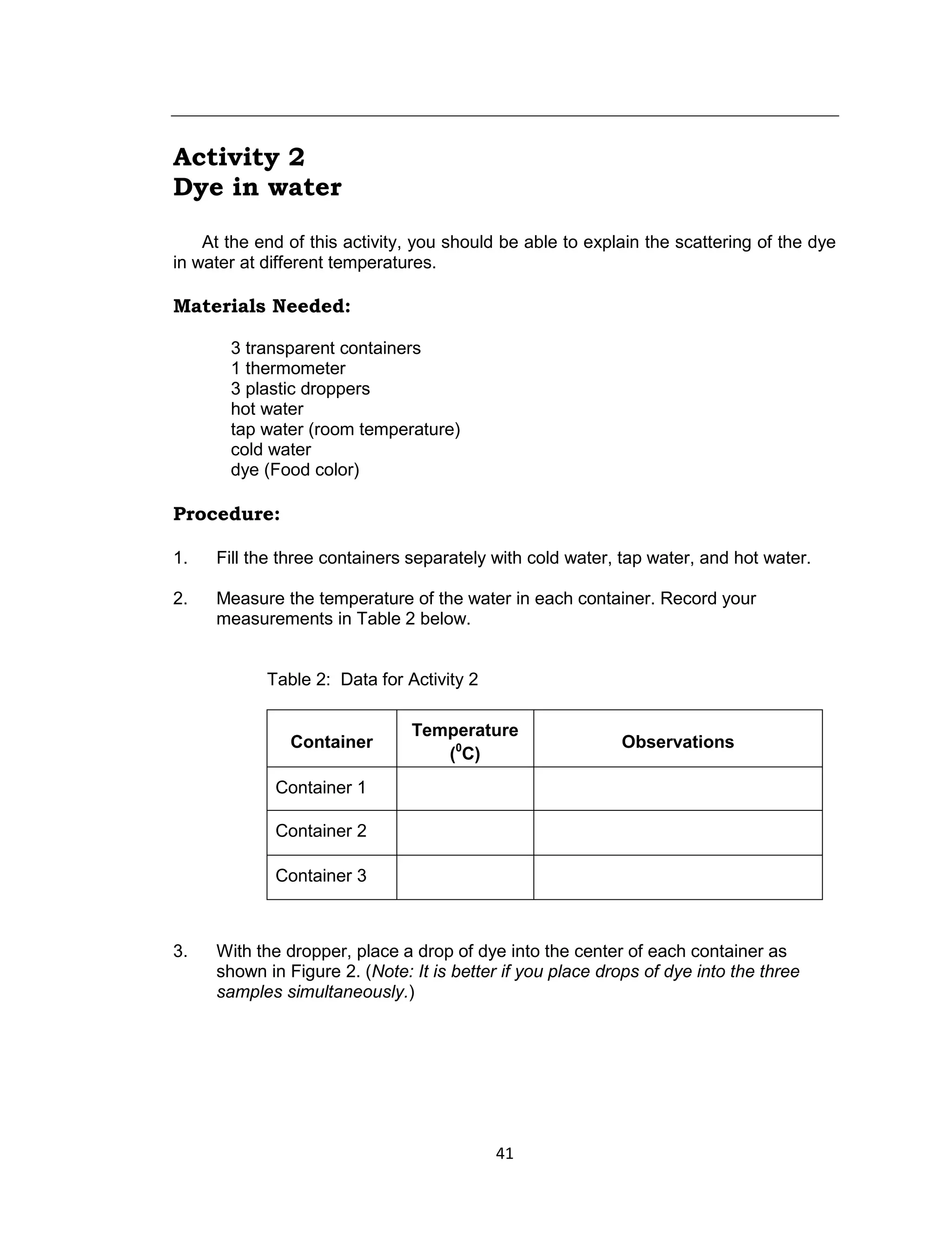 41
Activity 2
Dye in water
At the end of this activity, you should be able to explain the scattering of the dye
in water at different temperatures.
Materials Needed:
3 transparent containers
1 thermometer
3 plastic droppers
hot water
tap water (room temperature)
cold water
dye (Food color)
Procedure:
1. Fill the three containers separately with cold water, tap water, and hot water.
2. Measure the temperature of the water in each container. Record your
measurements in Table 2 below.
Table 2: Data for Activity 2
Container
Temperature
(0
C)
Observations
Container 1
Container 2
Container 3
3. With the dropper, place a drop of dye into the center of each container as
shown in Figure 2. (Note: It is better if you place drops of dye into the three
samples simultaneously.)
 