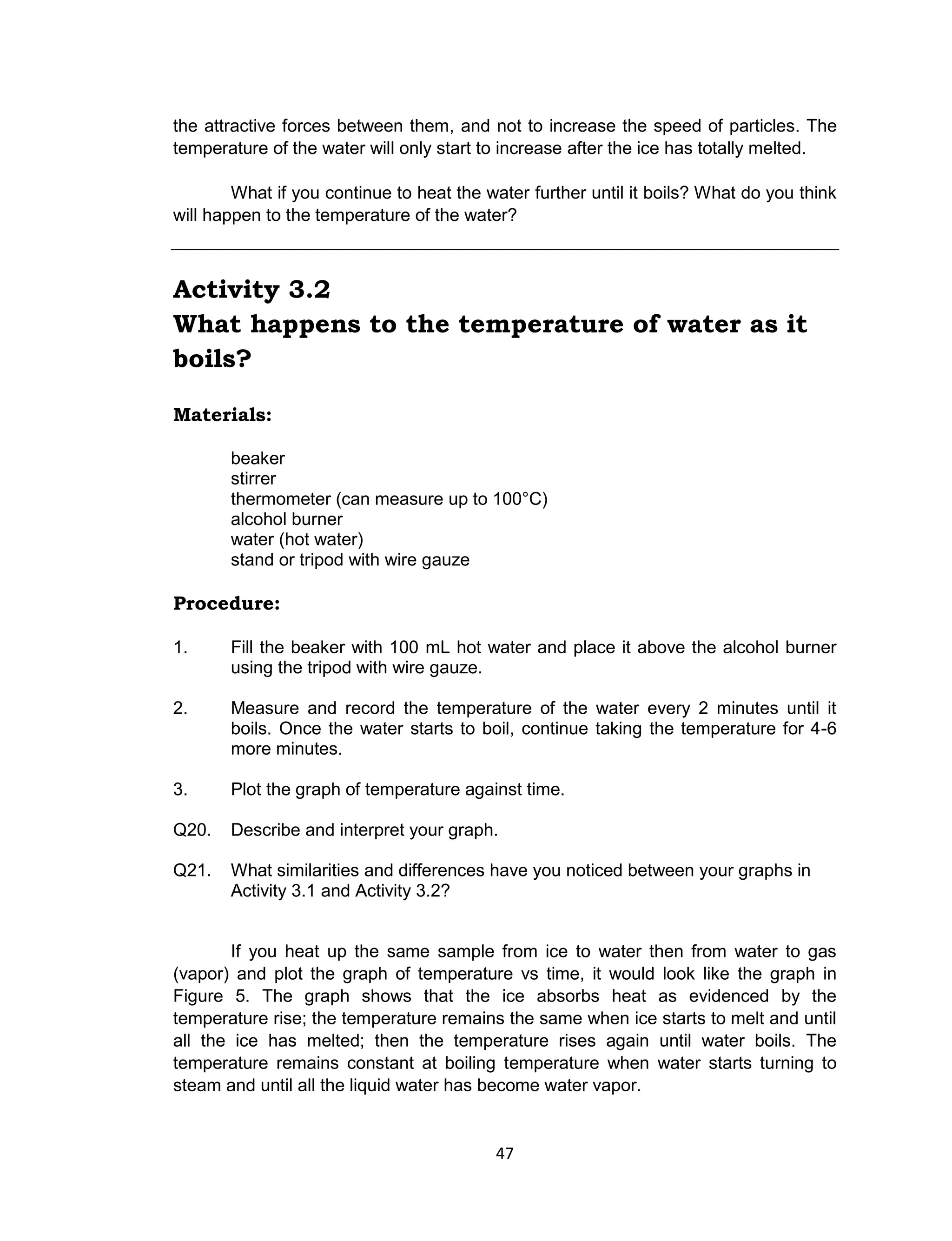 47
the attractive forces between them, and not to increase the speed of particles. The
temperature of the water will only start to increase after the ice has totally melted.
What if you continue to heat the water further until it boils? What do you think
will happen to the temperature of the water?
Activity 3.2
What happens to the temperature of water as it
boils?
Materials:
beaker
stirrer
thermometer (can measure up to 100°C)
alcohol burner
water (hot water)
stand or tripod with wire gauze
Procedure:
1. Fill the beaker with 100 mL hot water and place it above the alcohol burner
using the tripod with wire gauze.
2. Measure and record the temperature of the water every 2 minutes until it
boils. Once the water starts to boil, continue taking the temperature for 4-6
more minutes.
3. Plot the graph of temperature against time.
Q20. Describe and interpret your graph.
Q21. What similarities and differences have you noticed between your graphs in
Activity 3.1 and Activity 3.2?
If you heat up the same sample from ice to water then from water to gas
(vapor) and plot the graph of temperature vs time, it would look like the graph in
Figure 5. The graph shows that the ice absorbs heat as evidenced by the
temperature rise; the temperature remains the same when ice starts to melt and until
all the ice has melted; then the temperature rises again until water boils. The
temperature remains constant at boiling temperature when water starts turning to
steam and until all the liquid water has become water vapor.
 