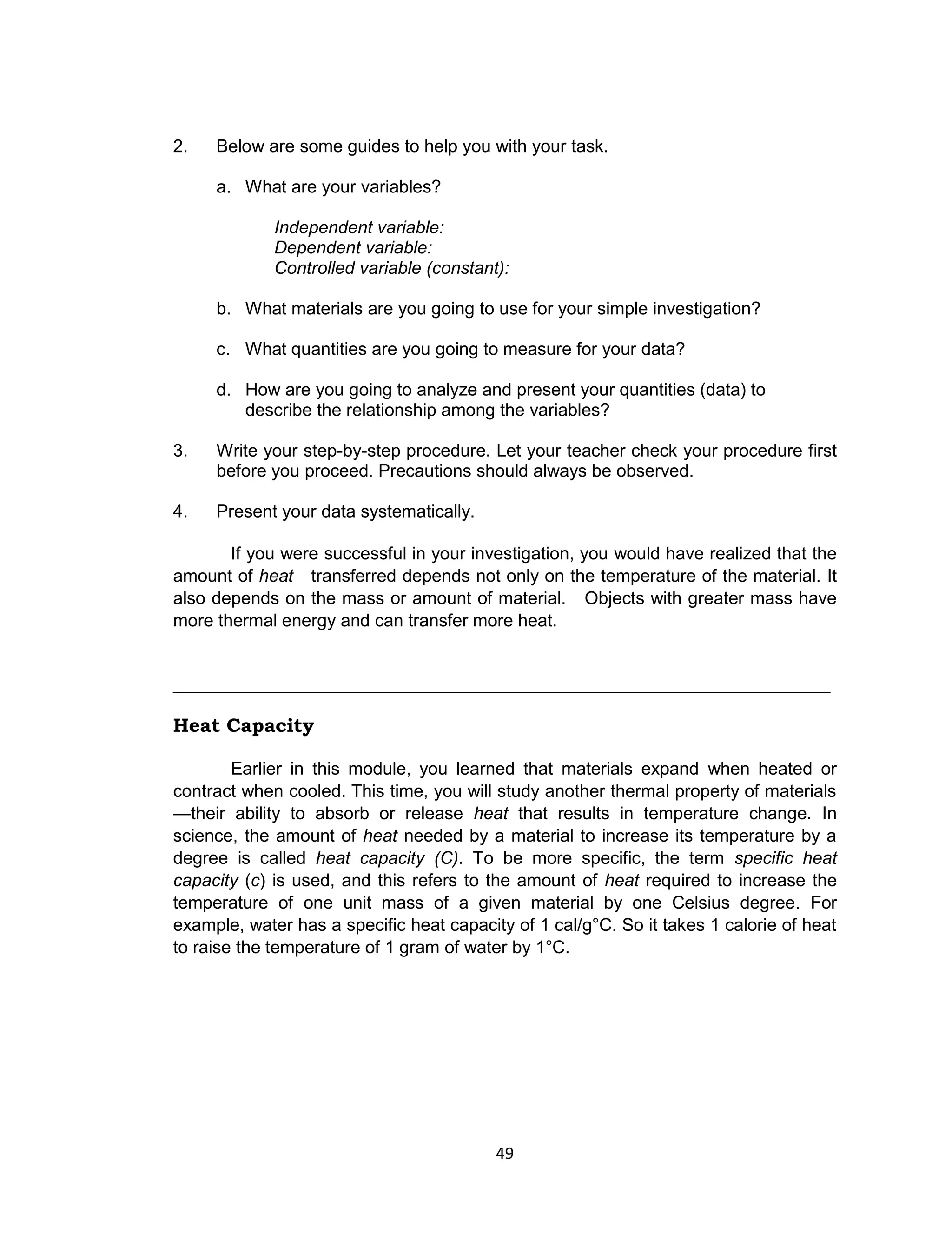 49
2. Below are some guides to help you with your task.
a. What are your variables?
Independent variable:
Dependent variable:
Controlled variable (constant):
b. What materials are you going to use for your simple investigation?
c. What quantities are you going to measure for your data?
d. How are you going to analyze and present your quantities (data) to
describe the relationship among the variables?
3. Write your step-by-step procedure. Let your teacher check your procedure first
before you proceed. Precautions should always be observed.
4. Present your data systematically.
If you were successful in your investigation, you would have realized that the
amount of heat transferred depends not only on the temperature of the material. It
also depends on the mass or amount of material. Objects with greater mass have
more thermal energy and can transfer more heat.
___________________________________________________________________
Heat Capacity
Earlier in this module, you learned that materials expand when heated or
contract when cooled. This time, you will study another thermal property of materials
—their ability to absorb or release heat that results in temperature change. In
science, the amount of heat needed by a material to increase its temperature by a
degree is called heat capacity (C). To be more specific, the term specific heat
capacity (c) is used, and this refers to the amount of heat required to increase the
temperature of one unit mass of a given material by one Celsius degree. For
example, water has a specific heat capacity of 1 cal/g°C. So it takes 1 calorie of heat
to raise the temperature of 1 gram of water by 1°C.
 