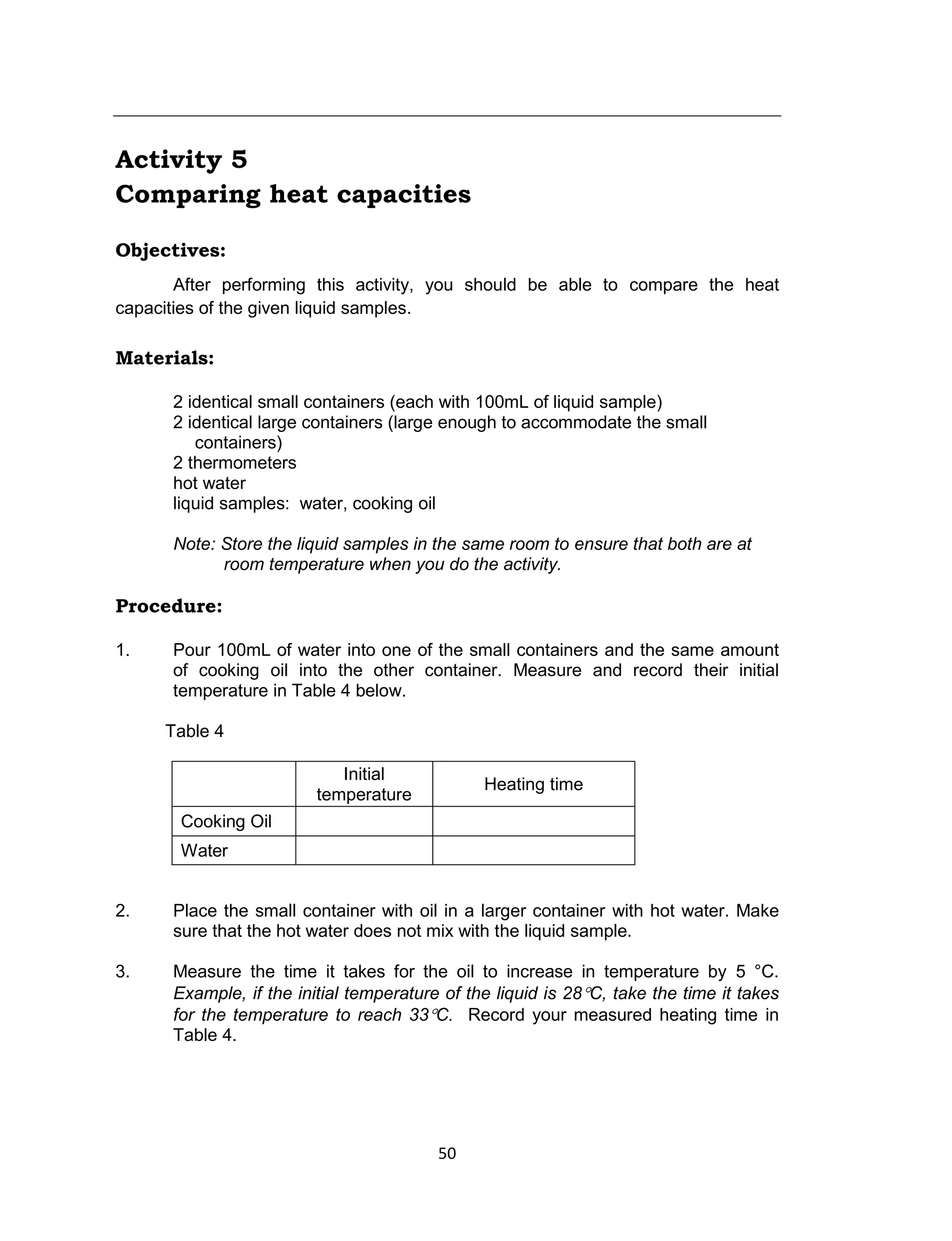 50
Activity 5
Comparing heat capacities
Objectives:
After performing this activity, you should be able to compare the heat
capacities of the given liquid samples.
Materials:
2 identical small containers (each with 100mL of liquid sample)
2 identical large containers (large enough to accommodate the small
containers)
2 thermometers
hot water
liquid samples: water, cooking oil
Note: Store the liquid samples in the same room to ensure that both are at
room temperature when you do the activity.
Procedure:
1. Pour 100mL of water into one of the small containers and the same amount
of cooking oil into the other container. Measure and record their initial
temperature in Table 4 below.
Table 4
Initial
temperature
Heating time
Cooking Oil
Water
2. Place the small container with oil in a larger container with hot water. Make
sure that the hot water does not mix with the liquid sample.
3. Measure the time it takes for the oil to increase in temperature by 5 °C.
Example, if the initial temperature of the liquid is 28C, take the time it takes
for the temperature to reach 33C. Record your measured heating time in
Table 4.
 