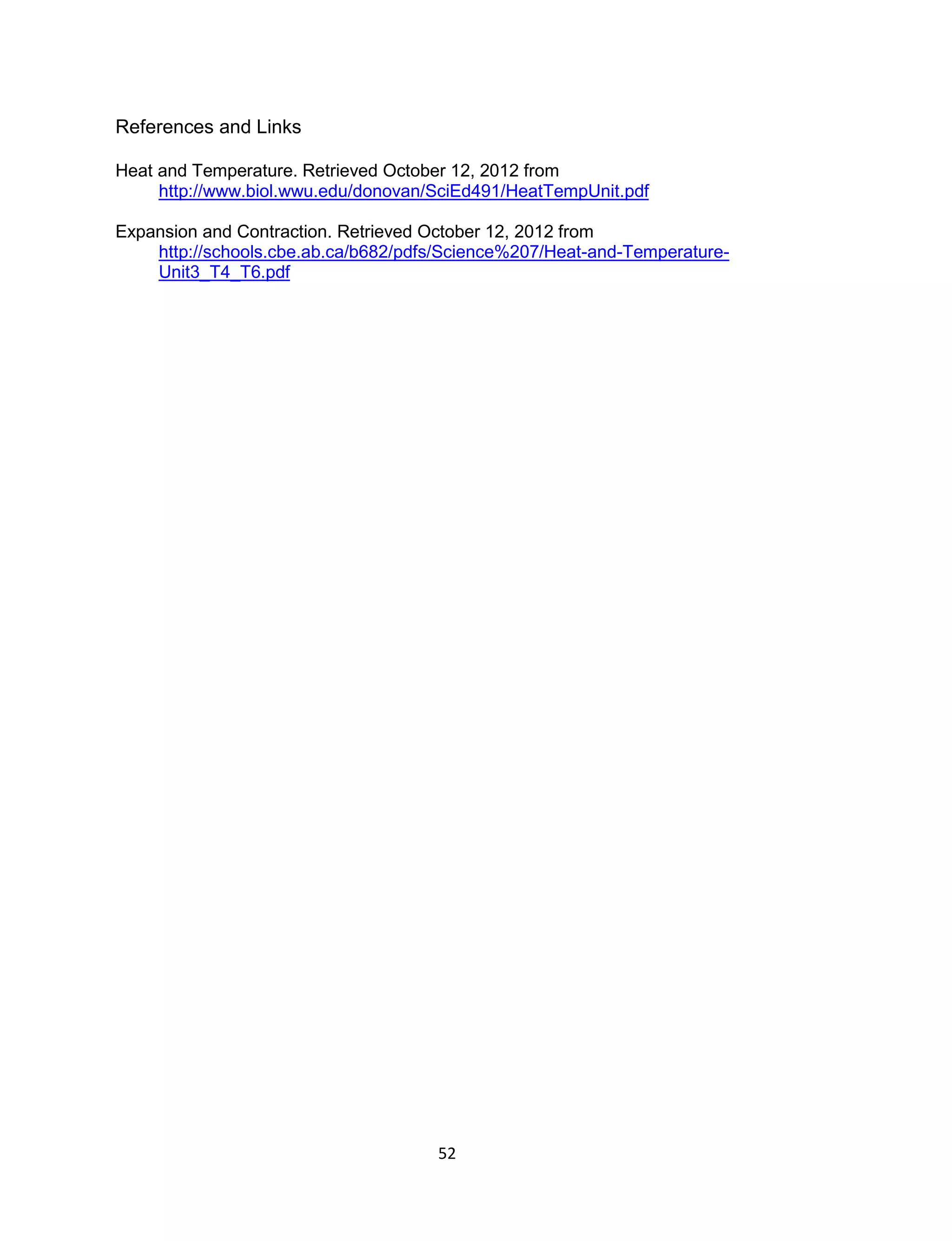 52
References and Links
Heat and Temperature. Retrieved October 12, 2012 from
http://www.biol.wwu.edu/donovan/SciEd491/HeatTempUnit.pdf
Expansion and Contraction. Retrieved October 12, 2012 from
http://schools.cbe.ab.ca/b682/pdfs/Science%207/Heat-and-Temperature-
Unit3_T4_T6.pdf
 