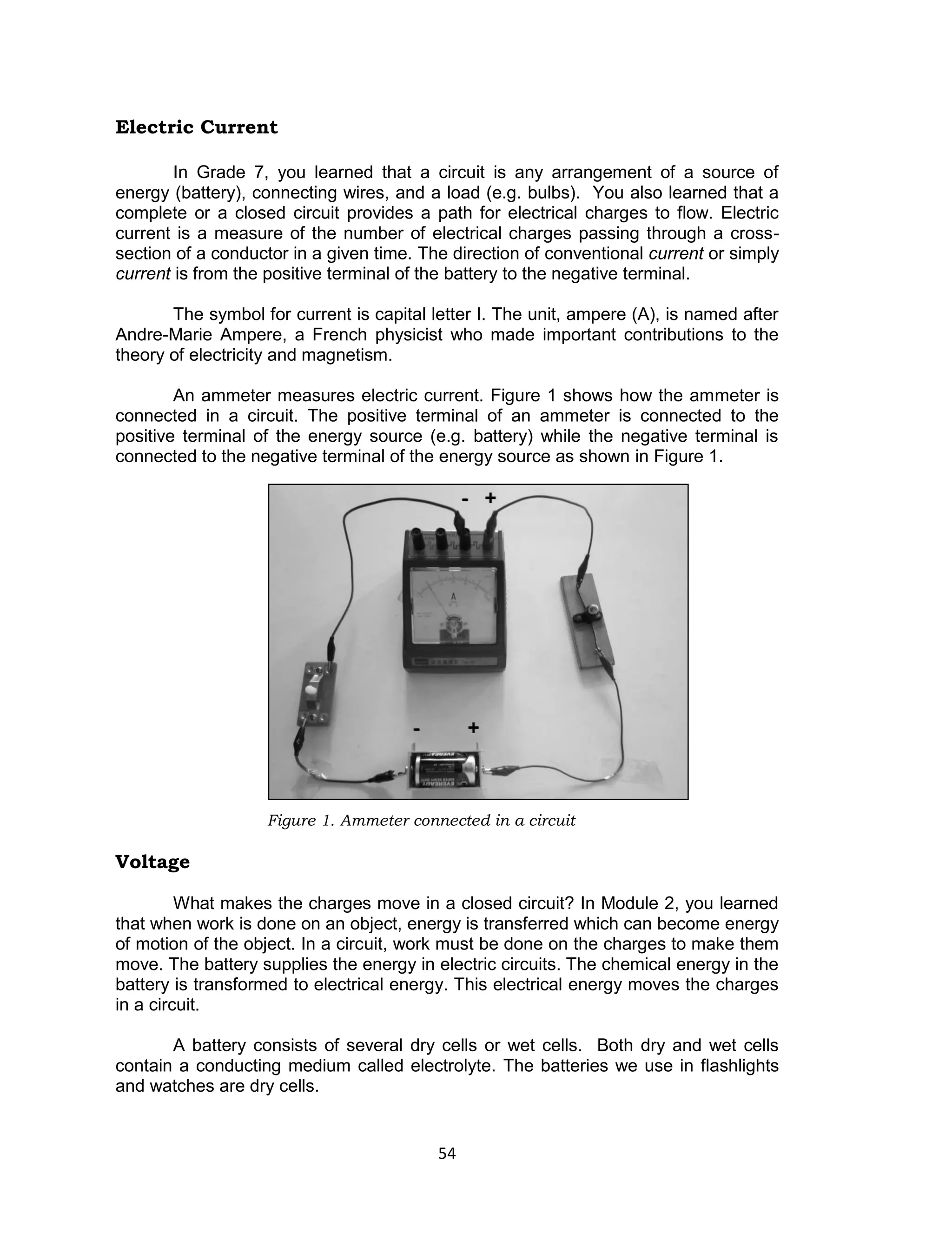 54
Electric Current
In Grade 7, you learned that a circuit is any arrangement of a source of
energy (battery), connecting wires, and a load (e.g. bulbs). You also learned that a
complete or a closed circuit provides a path for electrical charges to flow. Electric
current is a measure of the number of electrical charges passing through a cross-
section of a conductor in a given time. The direction of conventional current or simply
current is from the positive terminal of the battery to the negative terminal.
The symbol for current is capital letter I. The unit, ampere (A), is named after
Andre-Marie Ampere, a French physicist who made important contributions to the
theory of electricity and magnetism.
An ammeter measures electric current. Figure 1 shows how the ammeter is
connected in a circuit. The positive terminal of an ammeter is connected to the
positive terminal of the energy source (e.g. battery) while the negative terminal is
connected to the negative terminal of the energy source as shown in Figure 1.
Figure 1. Ammeter connected in a circuit
Voltage
What makes the charges move in a closed circuit? In Module 2, you learned
that when work is done on an object, energy is transferred which can become energy
of motion of the object. In a circuit, work must be done on the charges to make them
move. The battery supplies the energy in electric circuits. The chemical energy in the
battery is transformed to electrical energy. This electrical energy moves the charges
in a circuit.
A battery consists of several dry cells or wet cells. Both dry and wet cells
contain a conducting medium called electrolyte. The batteries we use in flashlights
and watches are dry cells.
 