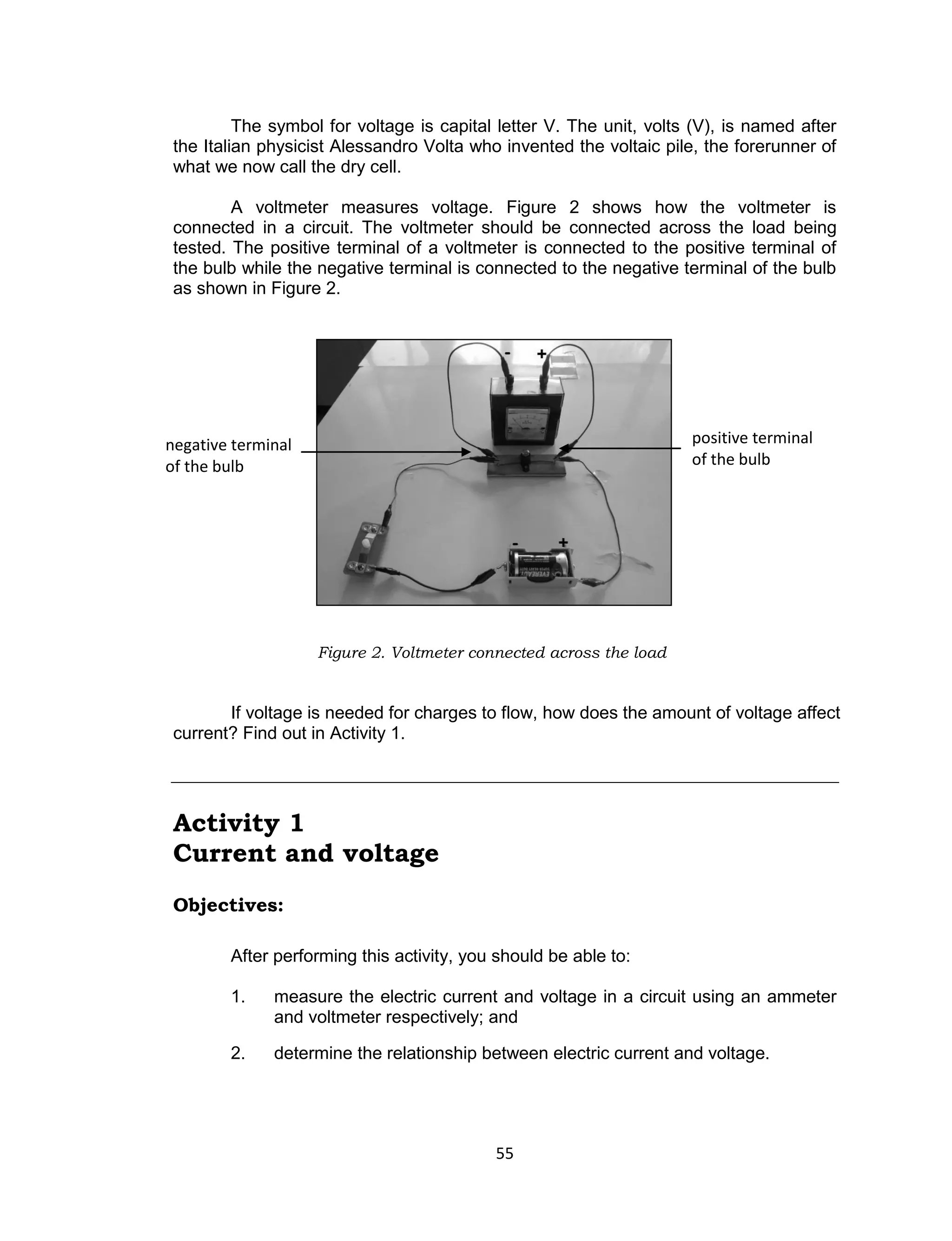 55
The symbol for voltage is capital letter V. The unit, volts (V), is named after
the Italian physicist Alessandro Volta who invented the voltaic pile, the forerunner of
what we now call the dry cell.
A voltmeter measures voltage. Figure 2 shows how the voltmeter is
connected in a circuit. The voltmeter should be connected across the load being
tested. The positive terminal of a voltmeter is connected to the positive terminal of
the bulb while the negative terminal is connected to the negative terminal of the bulb
as shown in Figure 2.
Figure 2. Voltmeter connected across the load
If voltage is needed for charges to flow, how does the amount of voltage affect
current? Find out in Activity 1.
Activity 1
Current and voltage
Objectives:
After performing this activity, you should be able to:
1. measure the electric current and voltage in a circuit using an ammeter
and voltmeter respectively; and
2. determine the relationship between electric current and voltage.
positive terminal
of the bulb
negative terminal
of the bulb
 