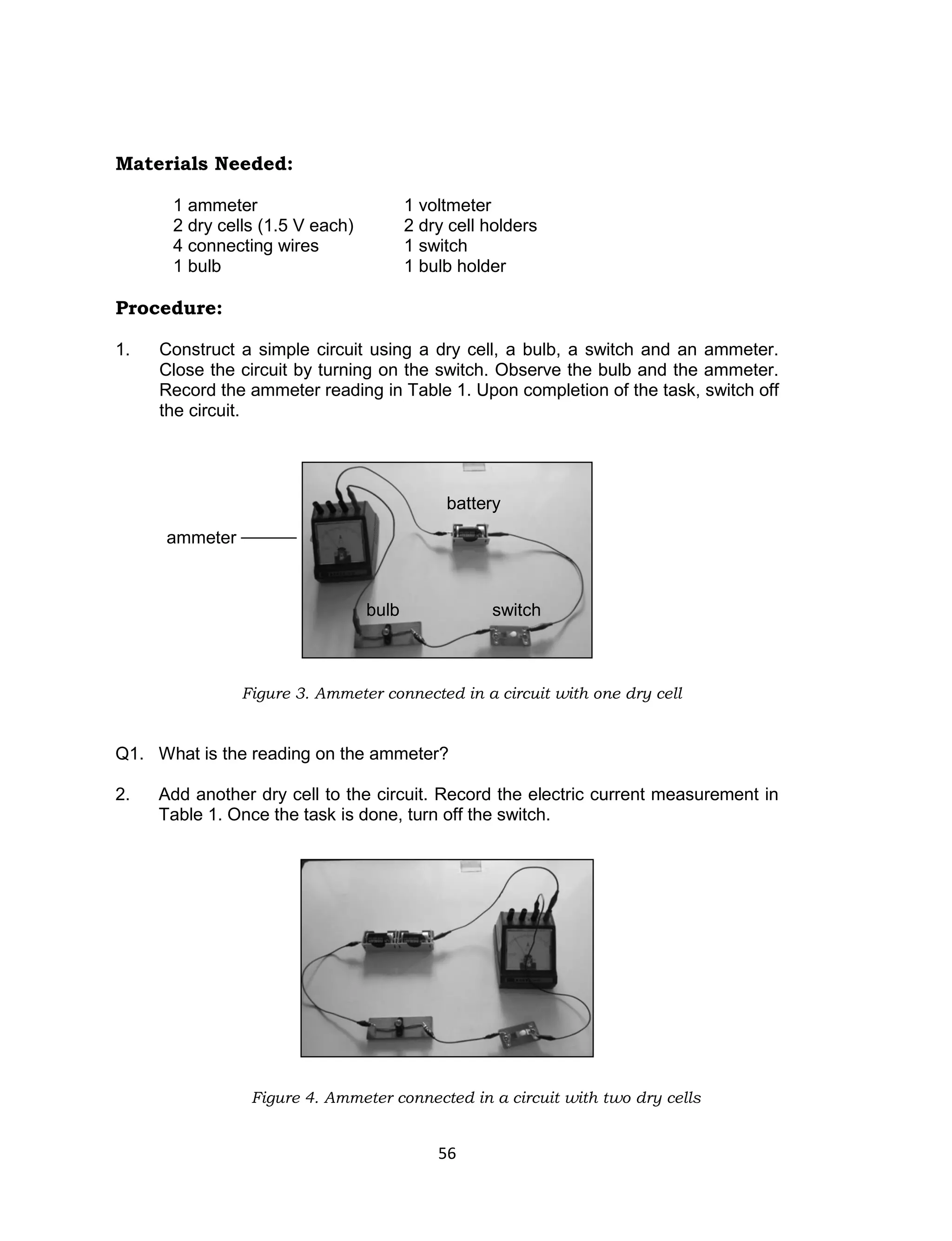 56
Materials Needed:
1 ammeter 1 voltmeter
2 dry cells (1.5 V each) 2 dry cell holders
4 connecting wires 1 switch
1 bulb 1 bulb holder
Procedure:
1. Construct a simple circuit using a dry cell, a bulb, a switch and an ammeter.
Close the circuit by turning on the switch. Observe the bulb and the ammeter.
Record the ammeter reading in Table 1. Upon completion of the task, switch off
the circuit.
Figure 3. Ammeter connected in a circuit with one dry cell
Q1. What is the reading on the ammeter?
2. Add another dry cell to the circuit. Record the electric current measurement in
Table 1. Once the task is done, turn off the switch.
Figure 4. Ammeter connected in a circuit with two dry cells
switch
battery
bulb
ammeter
 