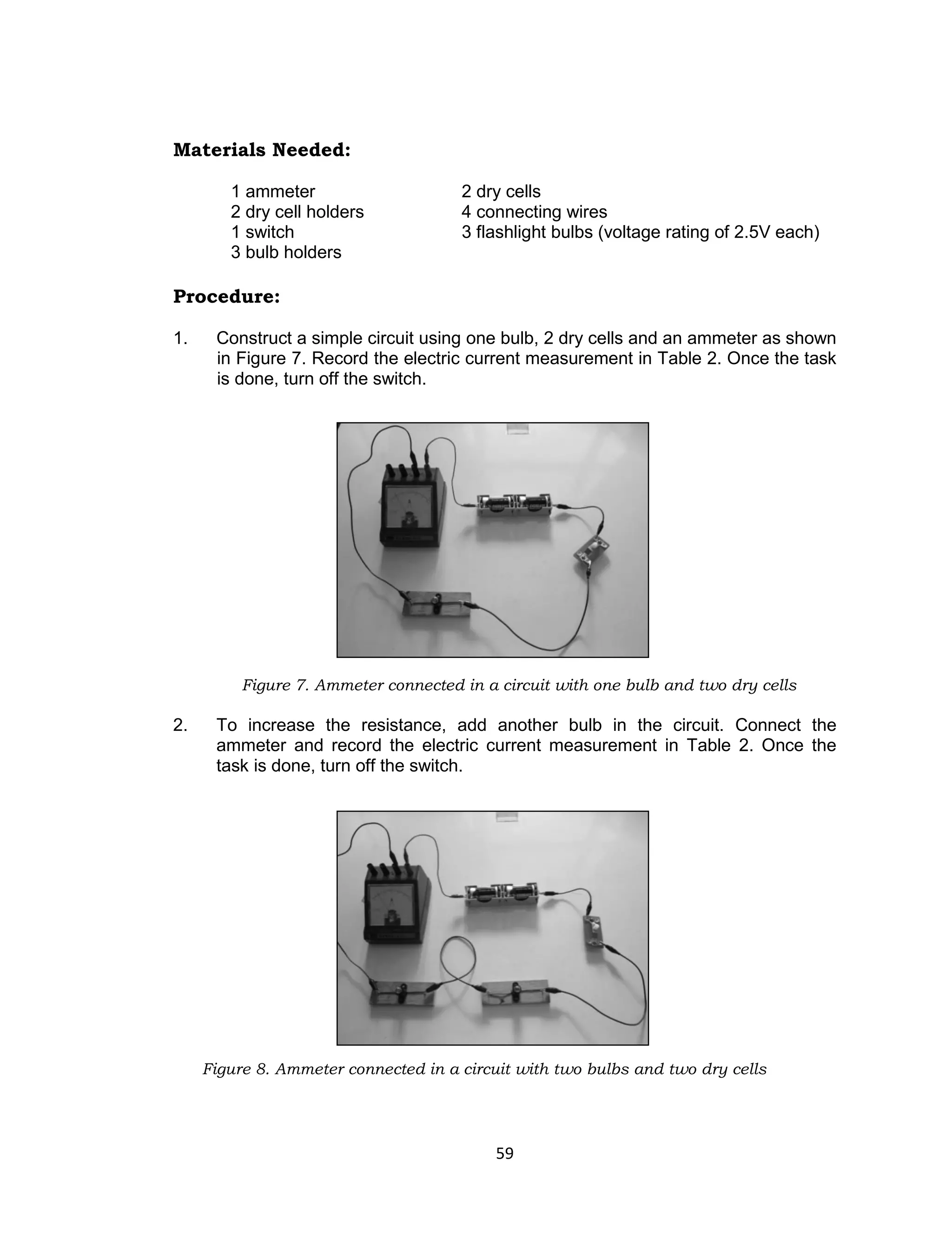 59
Materials Needed:
1 ammeter 2 dry cells
2 dry cell holders 4 connecting wires
1 switch 3 flashlight bulbs (voltage rating of 2.5V each)
3 bulb holders
Procedure:
1. Construct a simple circuit using one bulb, 2 dry cells and an ammeter as shown
in Figure 7. Record the electric current measurement in Table 2. Once the task
is done, turn off the switch.
Figure 7. Ammeter connected in a circuit with one bulb and two dry cells
2. To increase the resistance, add another bulb in the circuit. Connect the
ammeter and record the electric current measurement in Table 2. Once the
task is done, turn off the switch.
Figure 8. Ammeter connected in a circuit with two bulbs and two dry cells
 