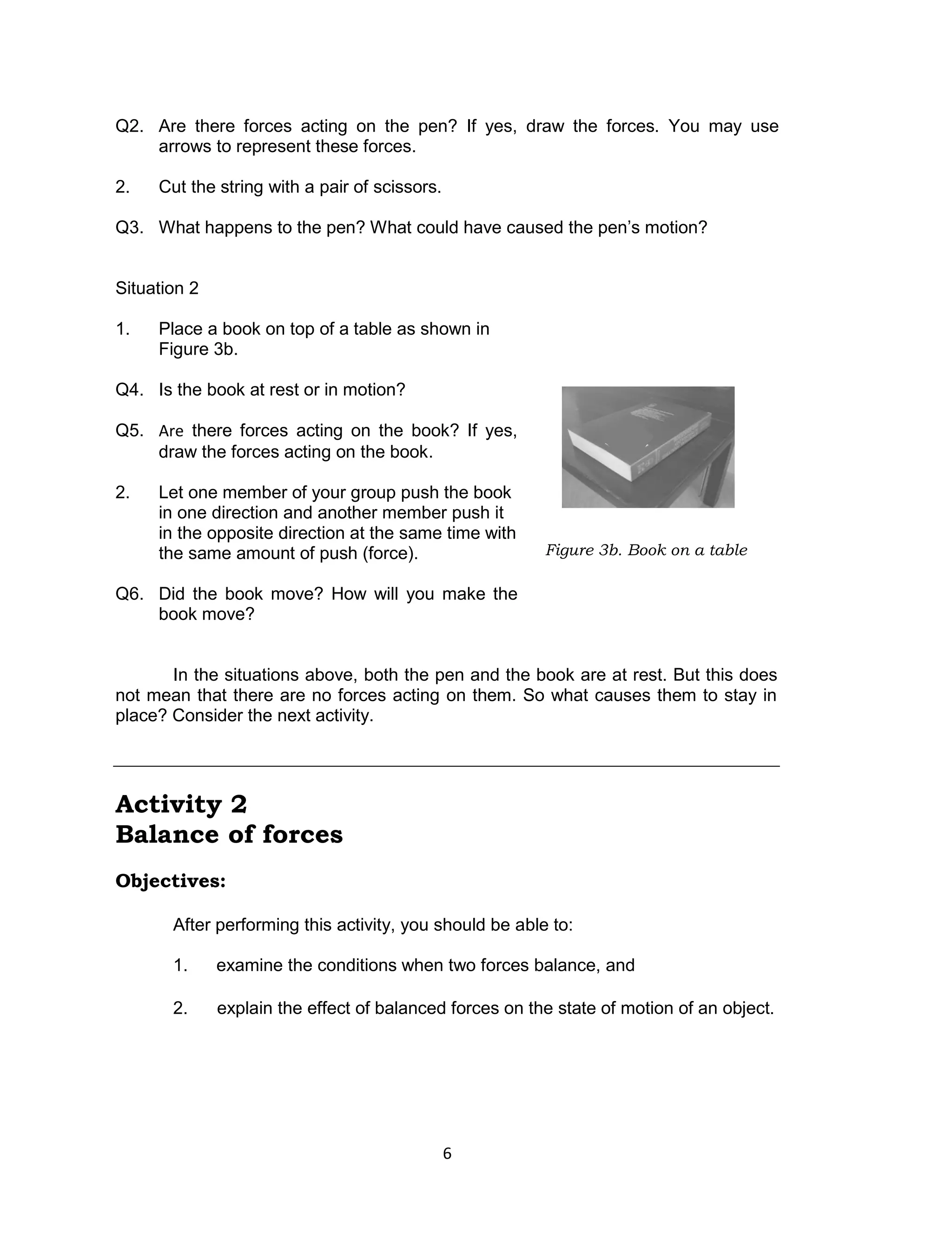 6
Q2. Are there forces acting on the pen? If yes, draw the forces. You may use
arrows to represent these forces.
2. Cut the string with a pair of scissors.
Q3. What happens to the pen? What could have caused the pen’s motion?
Situation 2
1. Place a book on top of a table as shown in
Figure 3b.
Q4. Is the book at rest or in motion?
Q5. Are there forces acting on the book? If yes,
draw the forces acting on the book.
2. Let one member of your group push the book
in one direction and another member push it
in the opposite direction at the same time with
the same amount of push (force).
Q6. Did the book move? How will you make the
book move?
In the situations above, both the pen and the book are at rest. But this does
not mean that there are no forces acting on them. So what causes them to stay in
place? Consider the next activity.
Activity 2
Balance of forces
Objectives:
After performing this activity, you should be able to:
1. examine the conditions when two forces balance, and
2. explain the effect of balanced forces on the state of motion of an object.
Figure 3b. Book on a table
 