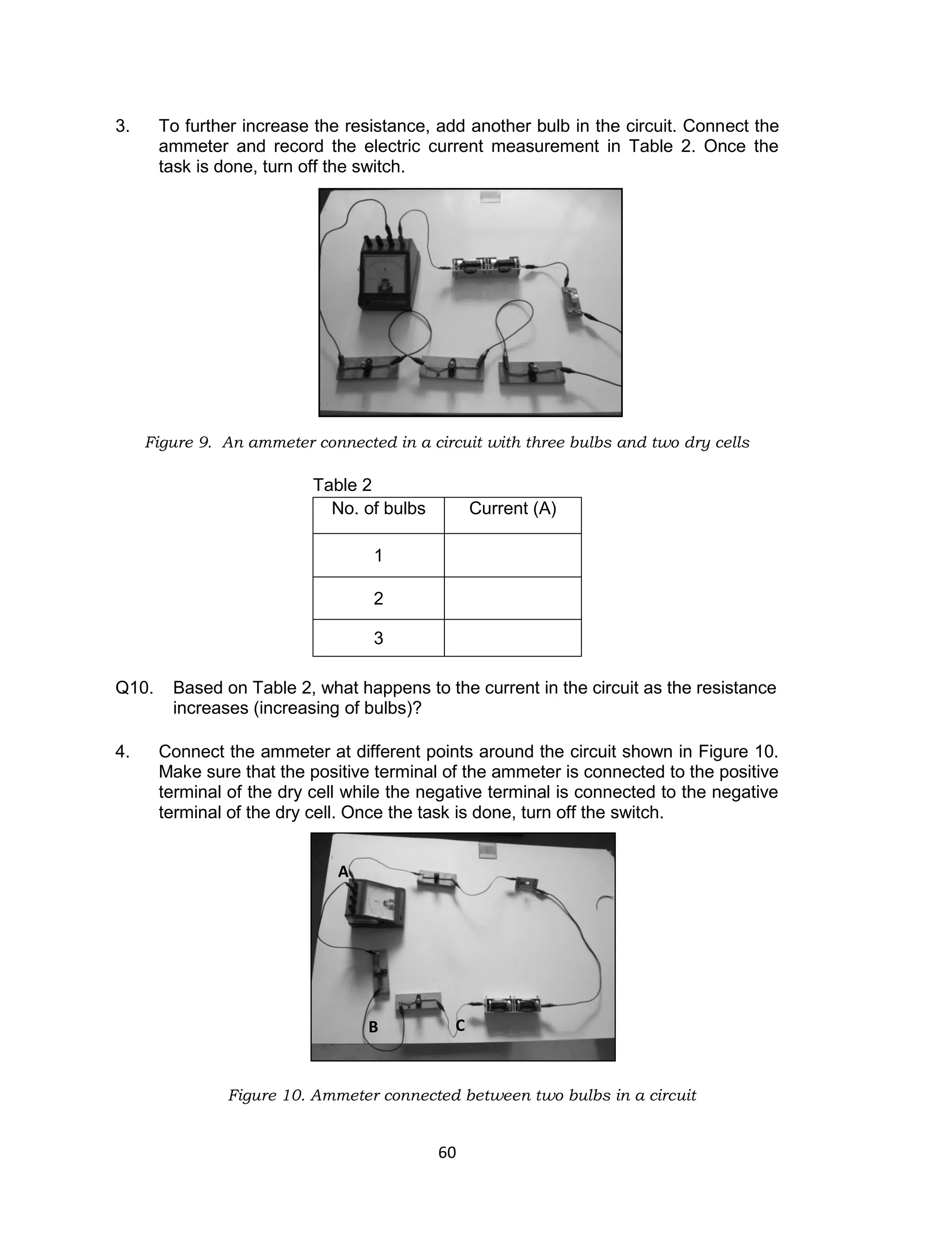 60
3. To further increase the resistance, add another bulb in the circuit. Connect the
ammeter and record the electric current measurement in Table 2. Once the
task is done, turn off the switch.
Figure 9. An ammeter connected in a circuit with three bulbs and two dry cells
Table 2
Q10. Based on Table 2, what happens to the current in the circuit as the resistance
increases (increasing of bulbs)?
4. Connect the ammeter at different points around the circuit shown in Figure 10.
Make sure that the positive terminal of the ammeter is connected to the positive
terminal of the dry cell while the negative terminal is connected to the negative
terminal of the dry cell. Once the task is done, turn off the switch.
Figure 10. Ammeter connected between two bulbs in a circuit
No. of bulbs Current (A)
1
2
3
A
B C
 