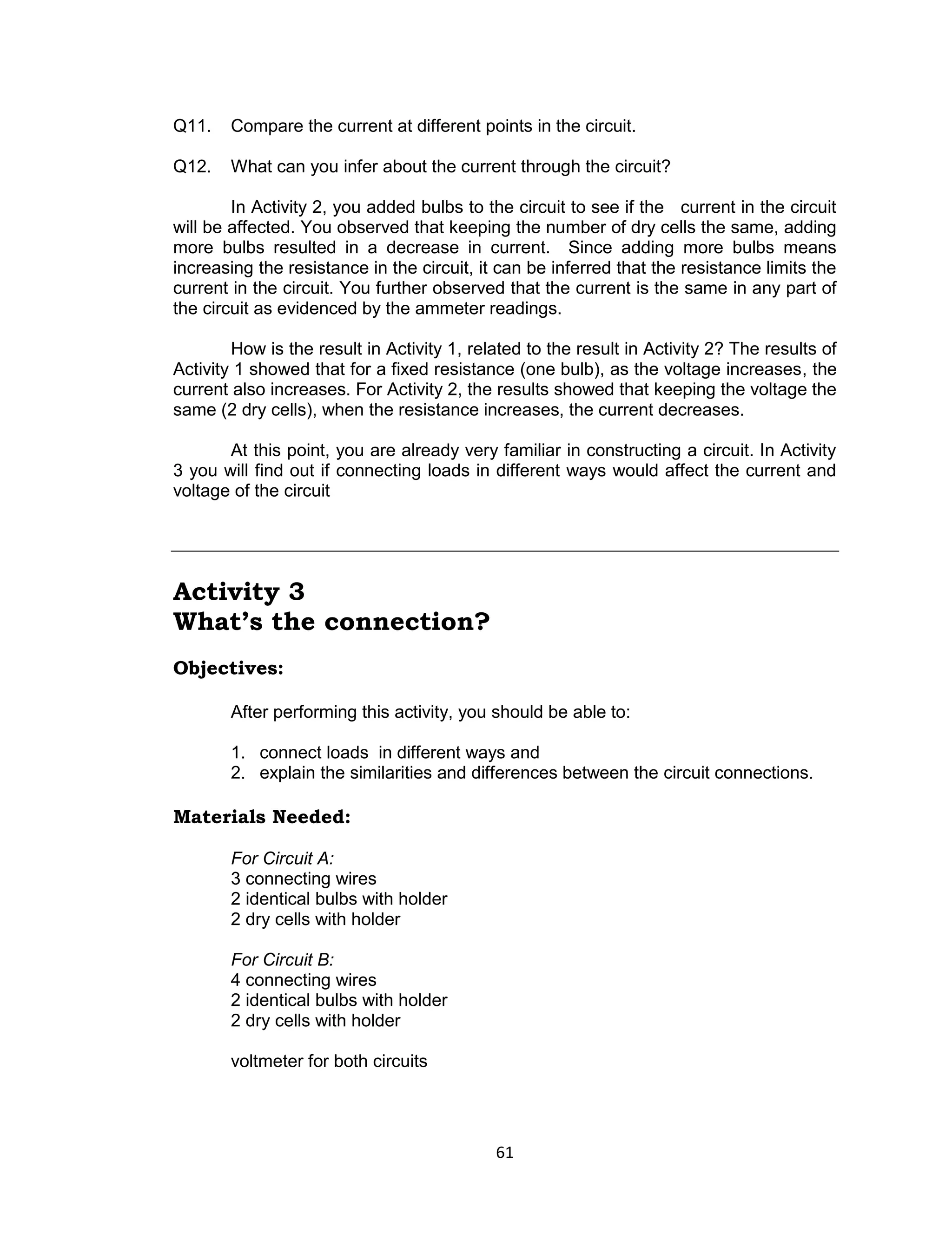 61
Q11. Compare the current at different points in the circuit.
Q12. What can you infer about the current through the circuit?
In Activity 2, you added bulbs to the circuit to see if the current in the circuit
will be affected. You observed that keeping the number of dry cells the same, adding
more bulbs resulted in a decrease in current. Since adding more bulbs means
increasing the resistance in the circuit, it can be inferred that the resistance limits the
current in the circuit. You further observed that the current is the same in any part of
the circuit as evidenced by the ammeter readings.
How is the result in Activity 1, related to the result in Activity 2? The results of
Activity 1 showed that for a fixed resistance (one bulb), as the voltage increases, the
current also increases. For Activity 2, the results showed that keeping the voltage the
same (2 dry cells), when the resistance increases, the current decreases.
At this point, you are already very familiar in constructing a circuit. In Activity
3 you will find out if connecting loads in different ways would affect the current and
voltage of the circuit
Activity 3
What’s the connection?
Objectives:
After performing this activity, you should be able to:
1. connect loads in different ways and
2. explain the similarities and differences between the circuit connections.
Materials Needed:
For Circuit A:
3 connecting wires
2 identical bulbs with holder
2 dry cells with holder
For Circuit B:
4 connecting wires
2 identical bulbs with holder
2 dry cells with holder
voltmeter for both circuits
 