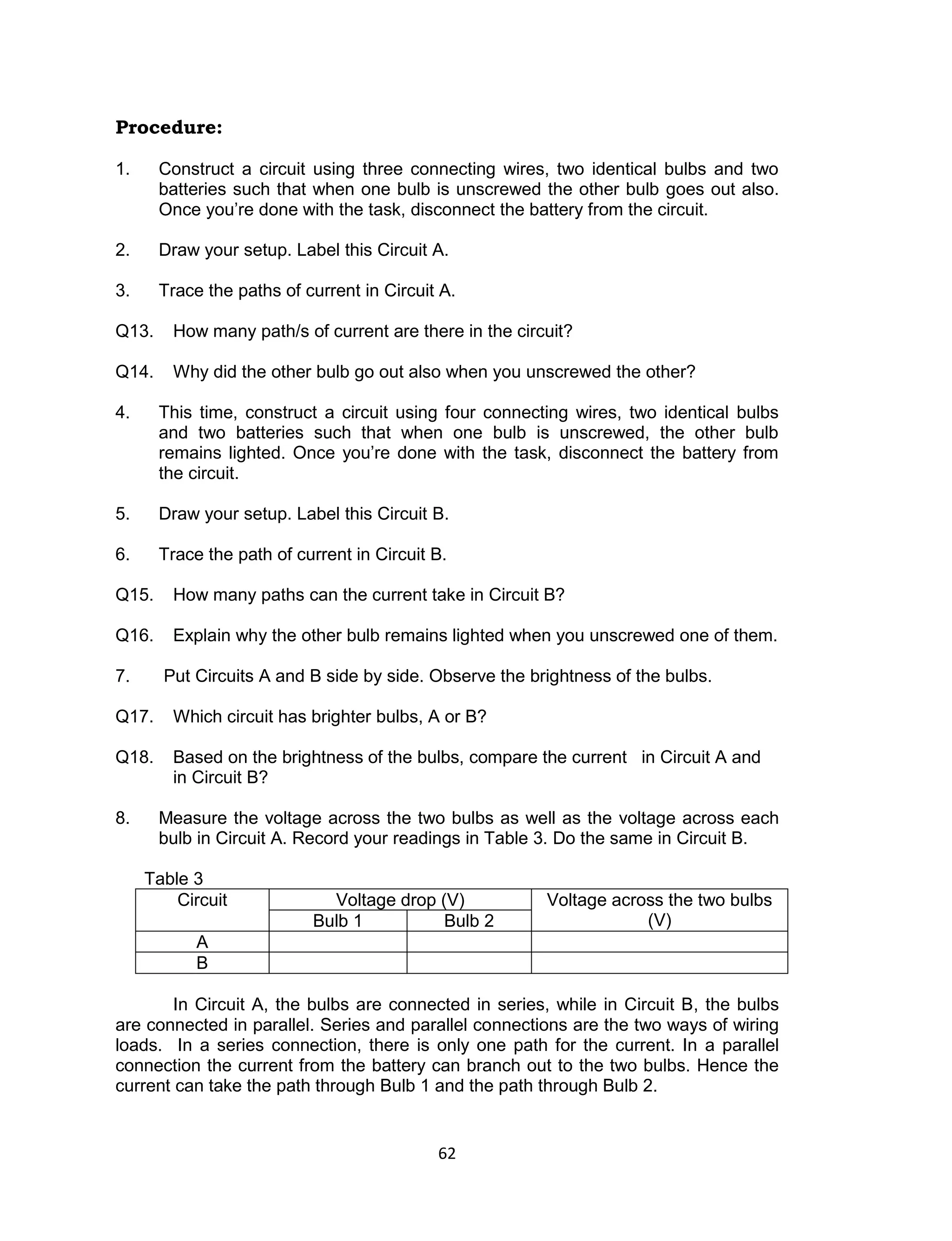 62
Procedure:
1. Construct a circuit using three connecting wires, two identical bulbs and two
batteries such that when one bulb is unscrewed the other bulb goes out also.
Once you’re done with the task, disconnect the battery from the circuit.
2. Draw your setup. Label this Circuit A.
3. Trace the paths of current in Circuit A.
Q13. How many path/s of current are there in the circuit?
Q14. Why did the other bulb go out also when you unscrewed the other?
4. This time, construct a circuit using four connecting wires, two identical bulbs
and two batteries such that when one bulb is unscrewed, the other bulb
remains lighted. Once you’re done with the task, disconnect the battery from
the circuit.
5. Draw your setup. Label this Circuit B.
6. Trace the path of current in Circuit B.
Q15. How many paths can the current take in Circuit B?
Q16. Explain why the other bulb remains lighted when you unscrewed one of them.
7. Put Circuits A and B side by side. Observe the brightness of the bulbs.
Q17. Which circuit has brighter bulbs, A or B?
Q18. Based on the brightness of the bulbs, compare the current in Circuit A and
in Circuit B?
8. Measure the voltage across the two bulbs as well as the voltage across each
bulb in Circuit A. Record your readings in Table 3. Do the same in Circuit B.
Table 3
Circuit Voltage drop (V) Voltage across the two bulbs
(V)Bulb 1 Bulb 2
A
B
In Circuit A, the bulbs are connected in series, while in Circuit B, the bulbs
are connected in parallel. Series and parallel connections are the two ways of wiring
loads. In a series connection, there is only one path for the current. In a parallel
connection the current from the battery can branch out to the two bulbs. Hence the
current can take the path through Bulb 1 and the path through Bulb 2.
 