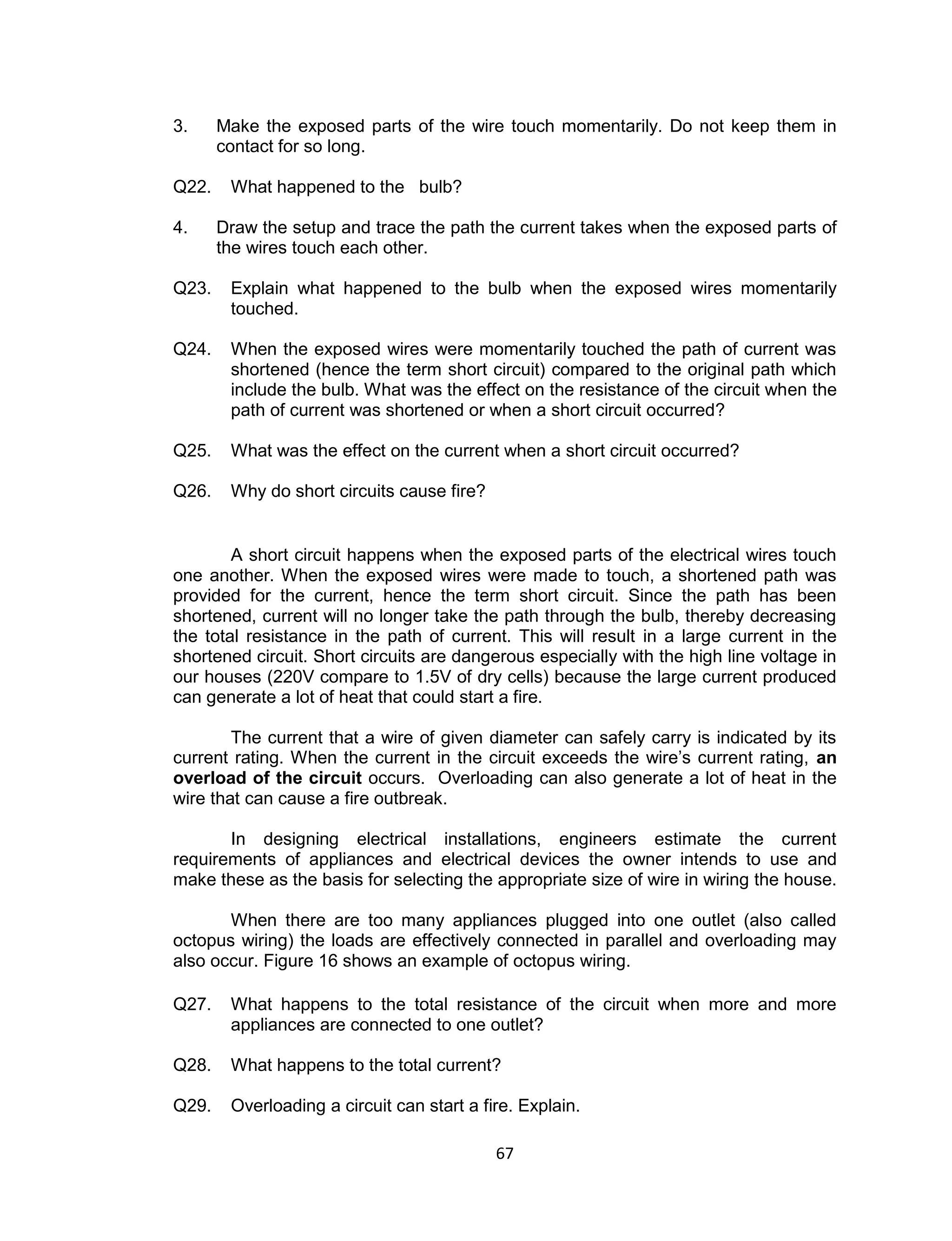 67
3. Make the exposed parts of the wire touch momentarily. Do not keep them in
contact for so long.
Q22. What happened to the bulb?
4. Draw the setup and trace the path the current takes when the exposed parts of
the wires touch each other.
Q23. Explain what happened to the bulb when the exposed wires momentarily
touched.
Q24. When the exposed wires were momentarily touched the path of current was
shortened (hence the term short circuit) compared to the original path which
include the bulb. What was the effect on the resistance of the circuit when the
path of current was shortened or when a short circuit occurred?
Q25. What was the effect on the current when a short circuit occurred?
Q26. Why do short circuits cause fire?
A short circuit happens when the exposed parts of the electrical wires touch
one another. When the exposed wires were made to touch, a shortened path was
provided for the current, hence the term short circuit. Since the path has been
shortened, current will no longer take the path through the bulb, thereby decreasing
the total resistance in the path of current. This will result in a large current in the
shortened circuit. Short circuits are dangerous especially with the high line voltage in
our houses (220V compare to 1.5V of dry cells) because the large current produced
can generate a lot of heat that could start a fire.
The current that a wire of given diameter can safely carry is indicated by its
current rating. When the current in the circuit exceeds the wire’s current rating, an
overload of the circuit occurs. Overloading can also generate a lot of heat in the
wire that can cause a fire outbreak.
In designing electrical installations, engineers estimate the current
requirements of appliances and electrical devices the owner intends to use and
make these as the basis for selecting the appropriate size of wire in wiring the house.
When there are too many appliances plugged into one outlet (also called
octopus wiring) the loads are effectively connected in parallel and overloading may
also occur. Figure 16 shows an example of octopus wiring.
Q27. What happens to the total resistance of the circuit when more and more
appliances are connected to one outlet?
Q28. What happens to the total current?
Q29. Overloading a circuit can start a fire. Explain.
 