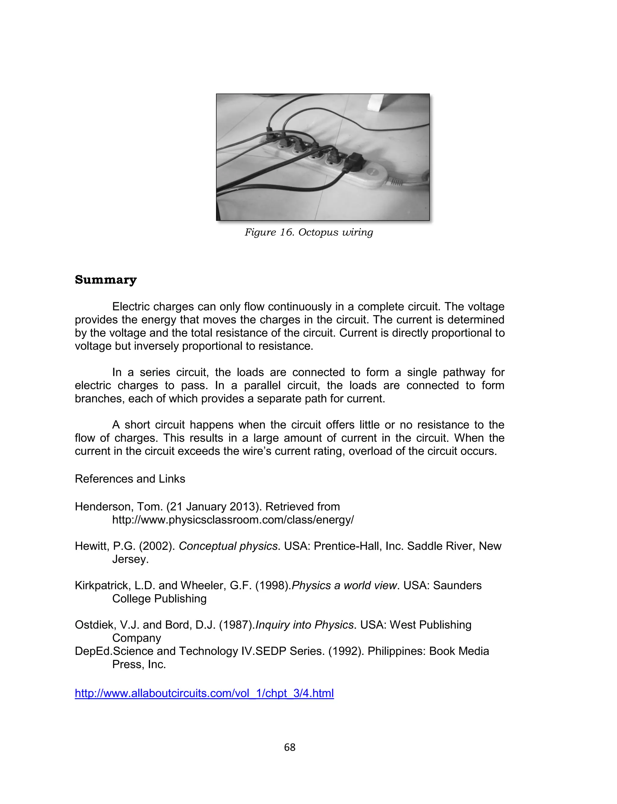 68
Figure 16. Octopus wiring
Summary
Electric charges can only flow continuously in a complete circuit. The voltage
provides the energy that moves the charges in the circuit. The current is determined
by the voltage and the total resistance of the circuit. Current is directly proportional to
voltage but inversely proportional to resistance.
In a series circuit, the loads are connected to form a single pathway for
electric charges to pass. In a parallel circuit, the loads are connected to form
branches, each of which provides a separate path for current.
A short circuit happens when the circuit offers little or no resistance to the
flow of charges. This results in a large amount of current in the circuit. When the
current in the circuit exceeds the wire’s current rating, overload of the circuit occurs.
References and Links
Henderson, Tom. (21 January 2013). Retrieved from
http://www.physicsclassroom.com/class/energy/
Hewitt, P.G. (2002). Conceptual physics. USA: Prentice-Hall, Inc. Saddle River, New
Jersey.
Kirkpatrick, L.D. and Wheeler, G.F. (1998).Physics a world view. USA: Saunders
College Publishing
Ostdiek, V.J. and Bord, D.J. (1987).Inquiry into Physics. USA: West Publishing
Company
DepEd.Science and Technology IV.SEDP Series. (1992). Philippines: Book Media
Press, Inc.
http://www.allaboutcircuits.com/vol_1/chpt_3/4.html
 