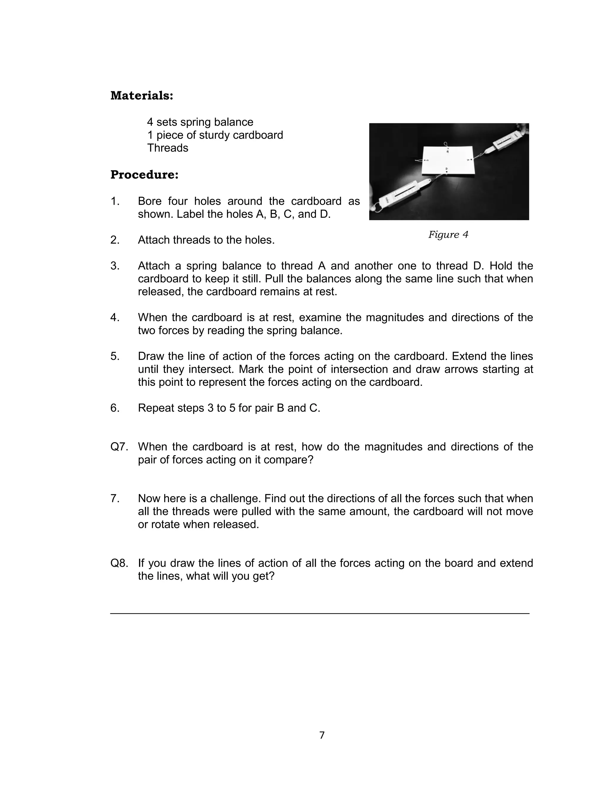 7
Materials:
4 sets spring balance
1 piece of sturdy cardboard
Threads
Procedure:
1. Bore four holes around the cardboard as
shown. Label the holes A, B, C, and D.
2. Attach threads to the holes.
3. Attach a spring balance to thread A and another one to thread D. Hold the
cardboard to keep it still. Pull the balances along the same line such that when
released, the cardboard remains at rest.
4. When the cardboard is at rest, examine the magnitudes and directions of the
two forces by reading the spring balance.
5. Draw the line of action of the forces acting on the cardboard. Extend the lines
until they intersect. Mark the point of intersection and draw arrows starting at
this point to represent the forces acting on the cardboard.
6. Repeat steps 3 to 5 for pair B and C.
Q7. When the cardboard is at rest, how do the magnitudes and directions of the
pair of forces acting on it compare?
7. Now here is a challenge. Find out the directions of all the forces such that when
all the threads were pulled with the same amount, the cardboard will not move
or rotate when released.
Q8. If you draw the lines of action of all the forces acting on the board and extend
the lines, what will you get?
___________________________________________________________________
Figure 4
 