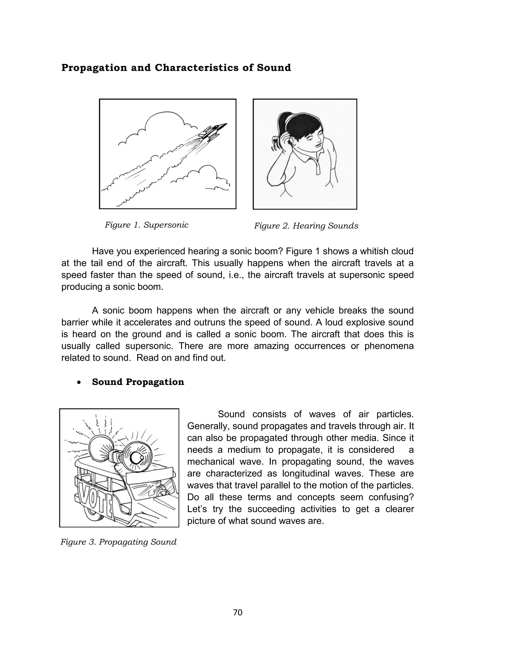 70
Propagation and Characteristics of Sound
Have you experienced hearing a sonic boom? Figure 1 shows a whitish cloud
at the tail end of the aircraft. This usually happens when the aircraft travels at a
speed faster than the speed of sound, i.e., the aircraft travels at supersonic speed
producing a sonic boom.
A sonic boom happens when the aircraft or any vehicle breaks the sound
barrier while it accelerates and outruns the speed of sound. A loud explosive sound
is heard on the ground and is called a sonic boom. The aircraft that does this is
usually called supersonic. There are more amazing occurrences or phenomena
related to sound. Read on and find out.
 Sound Propagation
Sound consists of waves of air particles.
Generally, sound propagates and travels through air. It
can also be propagated through other media. Since it
needs a medium to propagate, it is considered a
mechanical wave. In propagating sound, the waves
are characterized as longitudinal waves. These are
waves that travel parallel to the motion of the particles.
Do all these terms and concepts seem confusing?
Let’s try the succeeding activities to get a clearer
picture of what sound waves are.
Figure 3. Propagating Sound
Figure 2. Hearing SoundsFigure 1. Supersonic
 