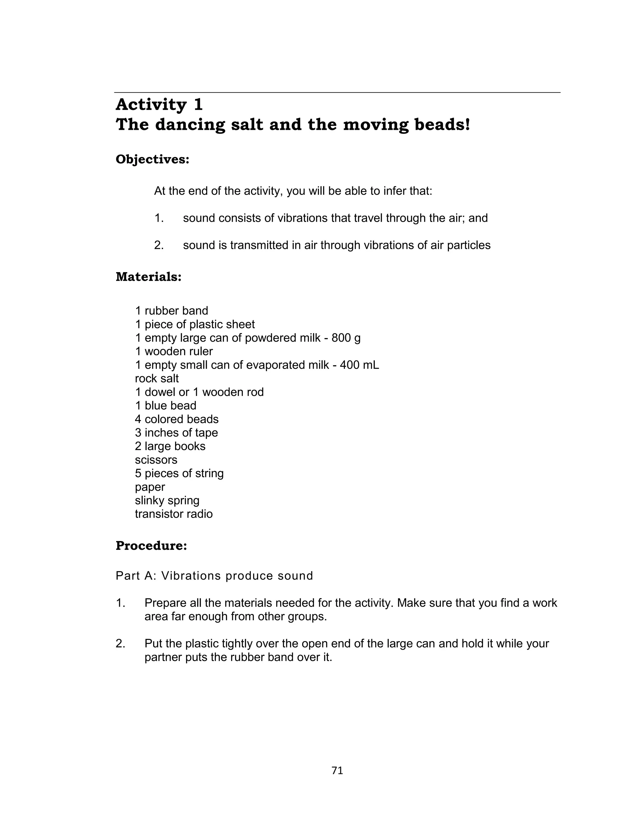 71
Activity 1
The dancing salt and the moving beads!
Objectives:
At the end of the activity, you will be able to infer that:
1. sound consists of vibrations that travel through the air; and
2. sound is transmitted in air through vibrations of air particles
Materials:
1 rubber band
1 piece of plastic sheet
1 empty large can of powdered milk - 800 g
1 wooden ruler
1 empty small can of evaporated milk - 400 mL
rock salt
1 dowel or 1 wooden rod
1 blue bead
4 colored beads
3 inches of tape
2 large books
scissors
5 pieces of string
paper
slinky spring
transistor radio
Procedure:
Part A: Vibrations produce sound
1. Prepare all the materials needed for the activity. Make sure that you find a work
area far enough from other groups.
2. Put the plastic tightly over the open end of the large can and hold it while your
partner puts the rubber band over it.
 