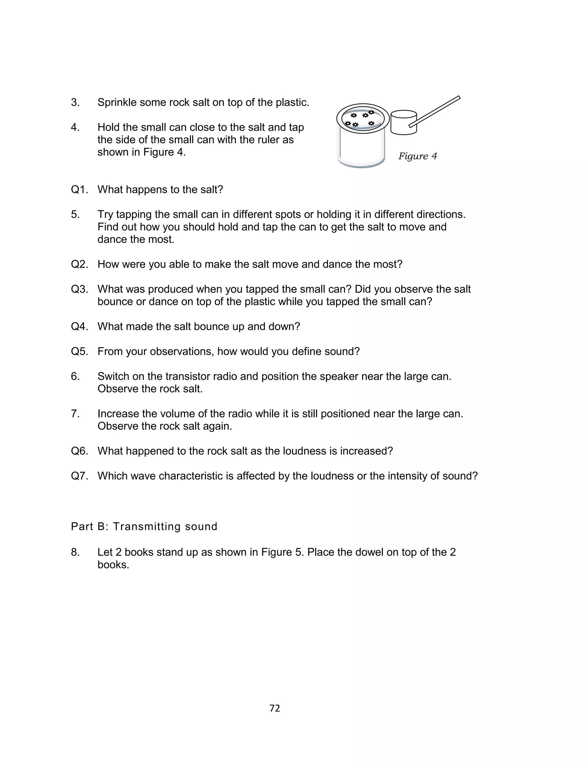 72
3. Sprinkle some rock salt on top of the plastic.
4. Hold the small can close to the salt and tap
the side of the small can with the ruler as
shown in Figure 4.
Q1. What happens to the salt?
5. Try tapping the small can in different spots or holding it in different directions.
Find out how you should hold and tap the can to get the salt to move and
dance the most.
Q2. How were you able to make the salt move and dance the most?
Q3. What was produced when you tapped the small can? Did you observe the salt
bounce or dance on top of the plastic while you tapped the small can?
Q4. What made the salt bounce up and down?
Q5. From your observations, how would you define sound?
6. Switch on the transistor radio and position the speaker near the large can.
Observe the rock salt.
7. Increase the volume of the radio while it is still positioned near the large can.
Observe the rock salt again.
Q6. What happened to the rock salt as the loudness is increased?
Q7. Which wave characteristic is affected by the loudness or the intensity of sound?
Part B: Transmitting sound
8. Let 2 books stand up as shown in Figure 5. Place the dowel on top of the 2
books.
Figure 4
 