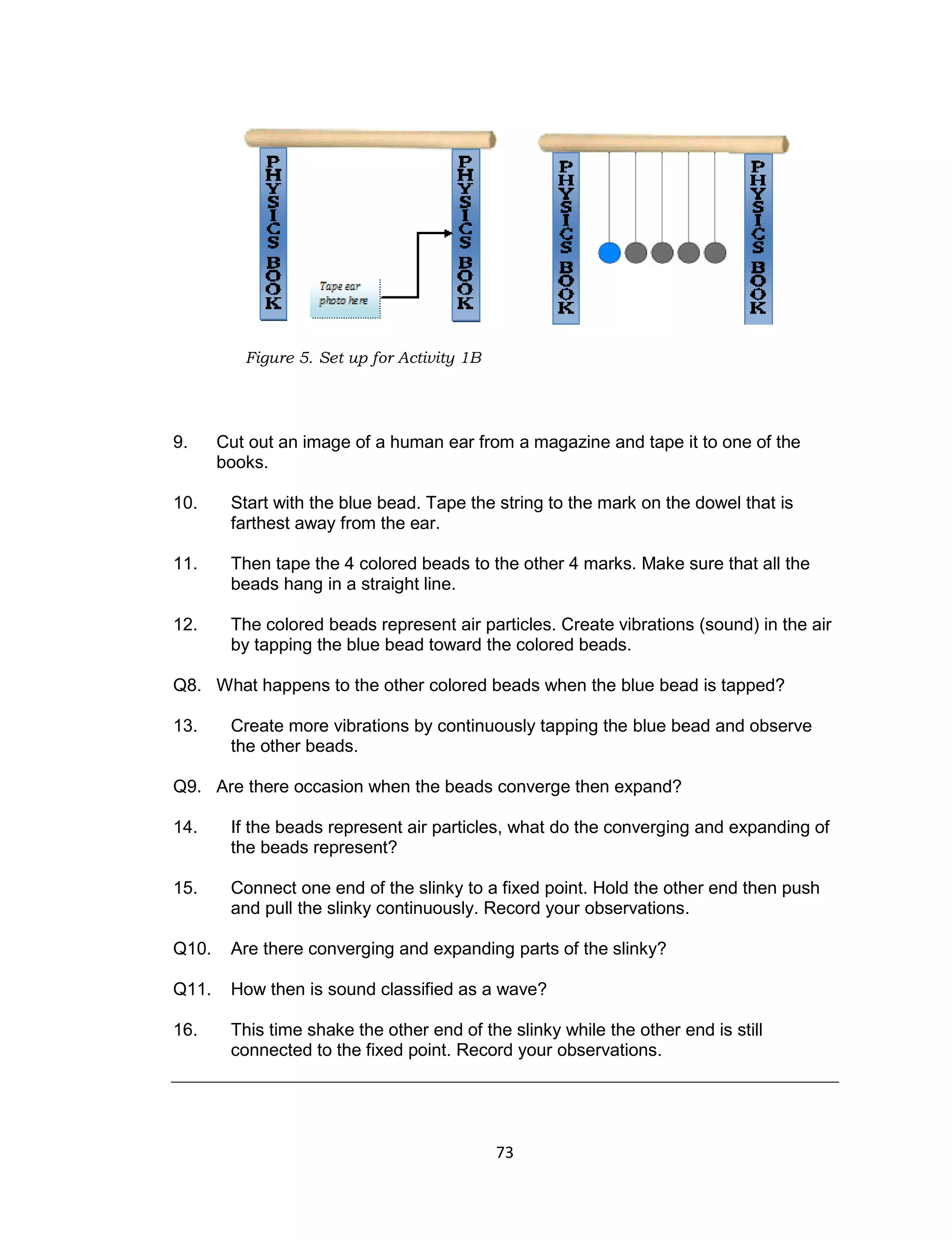 73
Figure 5. Set up for Activity 1B
9. Cut out an image of a human ear from a magazine and tape it to one of the
books.
10. Start with the blue bead. Tape the string to the mark on the dowel that is
farthest away from the ear.
11. Then tape the 4 colored beads to the other 4 marks. Make sure that all the
beads hang in a straight line.
12. The colored beads represent air particles. Create vibrations (sound) in the air
by tapping the blue bead toward the colored beads.
Q8. What happens to the other colored beads when the blue bead is tapped?
13. Create more vibrations by continuously tapping the blue bead and observe
the other beads.
Q9. Are there occasion when the beads converge then expand?
14. If the beads represent air particles, what do the converging and expanding of
the beads represent?
15. Connect one end of the slinky to a fixed point. Hold the other end then push
and pull the slinky continuously. Record your observations.
Q10. Are there converging and expanding parts of the slinky?
Q11. How then is sound classified as a wave?
16. This time shake the other end of the slinky while the other end is still
connected to the fixed point. Record your observations.
 