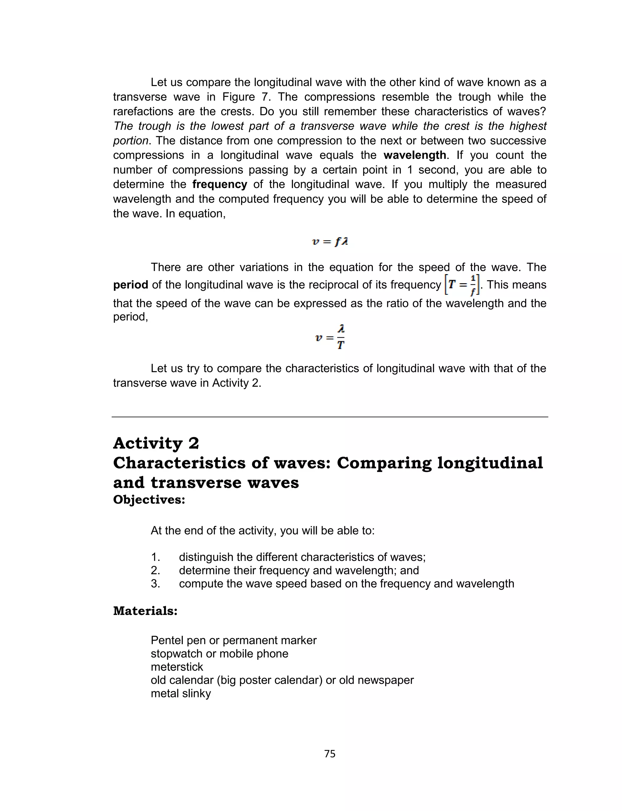 75
Let us compare the longitudinal wave with the other kind of wave known as a
transverse wave in Figure 7. The compressions resemble the trough while the
rarefactions are the crests. Do you still remember these characteristics of waves?
The trough is the lowest part of a transverse wave while the crest is the highest
portion. The distance from one compression to the next or between two successive
compressions in a longitudinal wave equals the wavelength. If you count the
number of compressions passing by a certain point in 1 second, you are able to
determine the frequency of the longitudinal wave. If you multiply the measured
wavelength and the computed frequency you will be able to determine the speed of
the wave. In equation,
There are other variations in the equation for the speed of the wave. The
period of the longitudinal wave is the reciprocal of its frequency . This means
that the speed of the wave can be expressed as the ratio of the wavelength and the
period,
Let us try to compare the characteristics of longitudinal wave with that of the
transverse wave in Activity 2.
Activity 2
Characteristics of waves: Comparing longitudinal
and transverse waves
Objectives:
At the end of the activity, you will be able to:
1. distinguish the different characteristics of waves;
2. determine their frequency and wavelength; and
3. compute the wave speed based on the frequency and wavelength
Materials:
Pentel pen or permanent marker
stopwatch or mobile phone
meterstick
old calendar (big poster calendar) or old newspaper
metal slinky
 