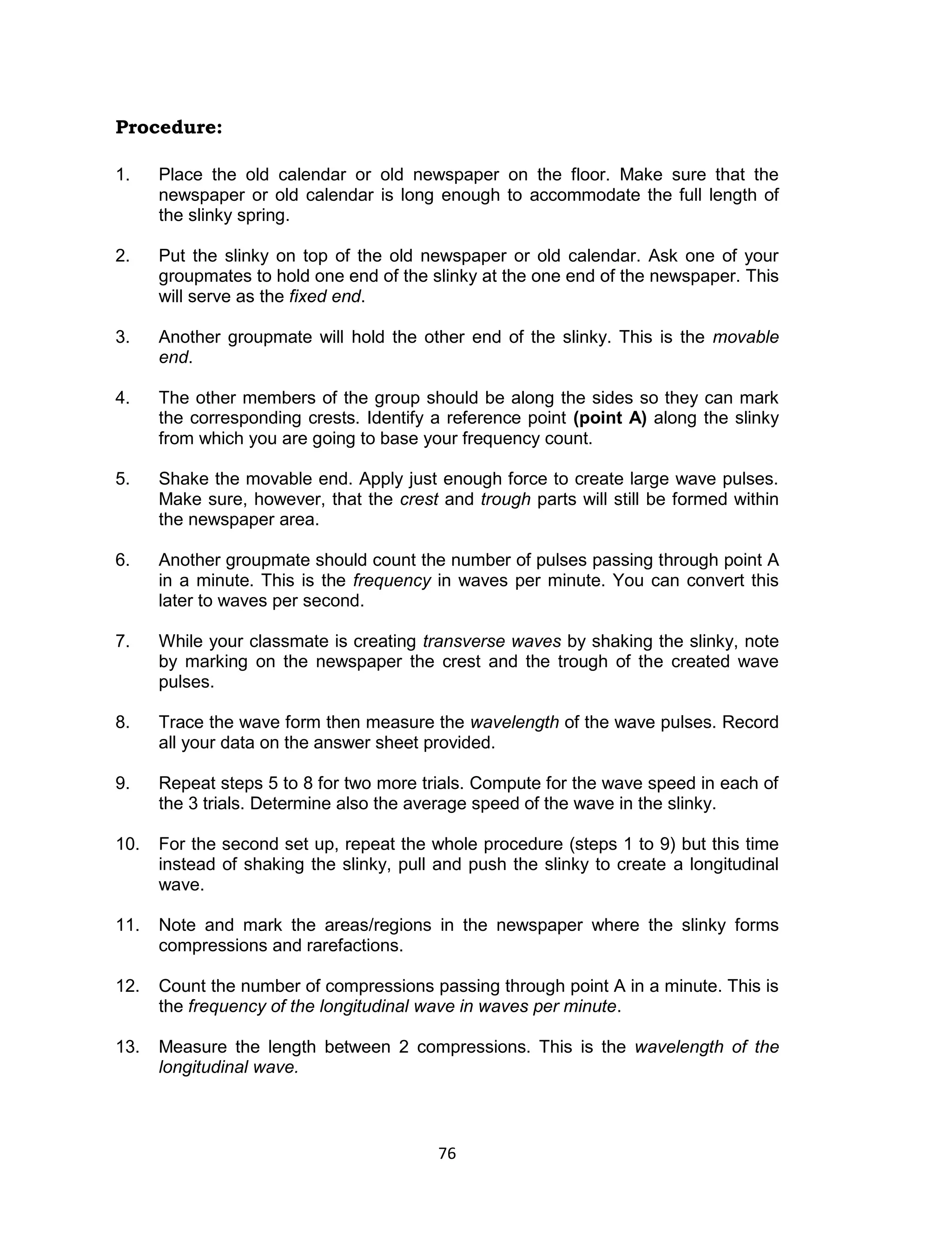 76
Procedure:
1. Place the old calendar or old newspaper on the floor. Make sure that the
newspaper or old calendar is long enough to accommodate the full length of
the slinky spring.
2. Put the slinky on top of the old newspaper or old calendar. Ask one of your
groupmates to hold one end of the slinky at the one end of the newspaper. This
will serve as the fixed end.
3. Another groupmate will hold the other end of the slinky. This is the movable
end.
4. The other members of the group should be along the sides so they can mark
the corresponding crests. Identify a reference point (point A) along the slinky
from which you are going to base your frequency count.
5. Shake the movable end. Apply just enough force to create large wave pulses.
Make sure, however, that the crest and trough parts will still be formed within
the newspaper area.
6. Another groupmate should count the number of pulses passing through point A
in a minute. This is the frequency in waves per minute. You can convert this
later to waves per second.
7. While your classmate is creating transverse waves by shaking the slinky, note
by marking on the newspaper the crest and the trough of the created wave
pulses.
8. Trace the wave form then measure the wavelength of the wave pulses. Record
all your data on the answer sheet provided.
9. Repeat steps 5 to 8 for two more trials. Compute for the wave speed in each of
the 3 trials. Determine also the average speed of the wave in the slinky.
10. For the second set up, repeat the whole procedure (steps 1 to 9) but this time
instead of shaking the slinky, pull and push the slinky to create a longitudinal
wave.
11. Note and mark the areas/regions in the newspaper where the slinky forms
compressions and rarefactions.
12. Count the number of compressions passing through point A in a minute. This is
the frequency of the longitudinal wave in waves per minute.
13. Measure the length between 2 compressions. This is the wavelength of the
longitudinal wave.
 